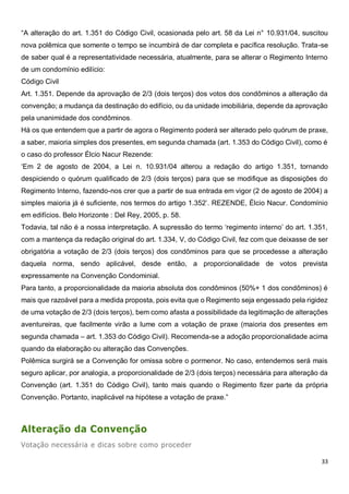 33
“A alteração do art. 1.351 do Código Civil, ocasionada pelo art. 58 da Lei n° 10.931/04, suscitou
nova polêmica que somente o tempo se incumbirá de dar completa e pacífica resolução. Trata-se
de saber qual é a representatividade necessária, atualmente, para se alterar o Regimento Interno
de um condomínio edilício:
Código Civil
Art. 1.351. Depende da aprovação de 2/3 (dois terços) dos votos dos condôminos a alteração da
convenção; a mudança da destinação do edifício, ou da unidade imobiliária, depende da aprovação
pela unanimidade dos condôminos.
Há os que entendem que a partir de agora o Regimento poderá ser alterado pelo quórum de praxe,
a saber, maioria simples dos presentes, em segunda chamada (art. 1.353 do Código Civil), como é
o caso do professor Élcio Nacur Rezende:
‘Em 2 de agosto de 2004, a Lei n. 10.931/04 alterou a redação do artigo 1.351, tornando
despiciendo o quórum qualificado de 2/3 (dois terços) para que se modifique as disposições do
Regimento Interno, fazendo-nos crer que a partir de sua entrada em vigor (2 de agosto de 2004) a
simples maioria já é suficiente, nos termos do artigo 1.352’. REZENDE, Élcio Nacur. Condomínio
em edifícios. Belo Horizonte : Del Rey, 2005, p. 58.
Todavia, tal não é a nossa interpretação. A supressão do termo ‘regimento interno’ do art. 1.351,
com a mantença da redação original do art. 1.334, V, do Código Civil, fez com que deixasse de ser
obrigatória a votação de 2/3 (dois terços) dos condôminos para que se procedesse a alteração
daquela norma, sendo aplicável, desde então, a proporcionalidade de votos prevista
expressamente na Convenção Condominial.
Para tanto, a proporcionalidade da maioria absoluta dos condôminos (50%+ 1 dos condôminos) é
mais que razoável para a medida proposta, pois evita que o Regimento seja engessado pela rigidez
de uma votação de 2/3 (dois terços), bem como afasta a possibilidade da legitimação de alterações
aventureiras, que facilmente virão a lume com a votação de praxe (maioria dos presentes em
segunda chamada – art. 1.353 do Código Civil). Recomenda-se a adoção proporcionalidade acima
quando da elaboração ou alteração das Convenções.
Polêmica surgirá se a Convenção for omissa sobre o pormenor. No caso, entendemos será mais
seguro aplicar, por analogia, a proporcionalidade de 2/3 (dois terços) necessária para alteração da
Convenção (art. 1.351 do Código Civil), tanto mais quando o Regimento fizer parte da própria
Convenção. Portanto, inaplicável na hipótese a votação de praxe.”
Alteração da Convenção
Votação necessária e dicas sobre como proceder
 