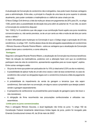 34
A atualização da Convenção do condomínio não é obrigatória, mas pode trazer diversas vantagens
para a administração. Entre elas, a principal é a fixação de uma taxa de juros superior à cobrada
atualmente, para poder combater a inadimplência e o déficit de caixa criado por ela.
O Novo Código Civil diminuiu o teto da multa por atraso em pagamentos de 20% para 2%, no artigo
1336, porém abriu a possibilidade de elevação dos juros além do patamar de 1% ao mês, se assim
a Convenção do condomínio dispuser:
"Art. 1336 § 1o O condômino que não pagar a sua contribuição ficará sujeito aos juros moratórios
convencionados ou, não sendo previstos, os de um por cento ao mês e multa de até dois por cento
sobre o débito."
A maior dificuldade para mudanças na Convenção é que o Código exige a aprovação de 2/3 dos
condôminos, no artigo 1351. Confira abaixo dicas de dois advogados especialistas em condomínios
- Rômulo Gouveia e Ricardo Pereira Ribeiro - sobre as vantagens que a atualização da Convenção
podem trazer para o condomínio, e como efetuá-la.
Vantagens
Segundo o advogado Ricardo Pereira Ribeiro, a atualização da Convenção traz diversos benefícios:
"Além da redução da inadimplência, podemos com a alteração fazer com que os condôminos
participem mais da vida do condomínio, apresentando sugestões para as novas regras", explica.
Entre outras vantagens estão:
 Os juros de mora que podem ser pactuados de 4 a 10% (o ideal seria 0,33% ao dia no máximo);
 A possibilidade de aplicar multa de um até cinco vezes o valor da taxa condominial, no caso do
condômino não cumprir as obrigações legais com o condomínio (inclusive a falta de pagamento
da cota);
 A probabilidade do impedimento da venda da garagem a terceiros (que não sejam
condôminos). Sem este item na convenção, em alguns casos o proprietário que desejar poderá
vender a garagem separadamente;
 A perspectiva de confeccionar os procedimentos para locação de garagens (para não locar a
não-moradores);
 A obrigação de firma reconhecida nas procurações confeccionadas e utilizadas nas
assembleias.
Limite para os juros convencionados
Para o advogado Rômulo Gouveia, a atual legislação não limita os juros: "o artigo 192 da
Constituição Federal inicialmente determinava limites legais de juros, porém foi revogado pela
Emenda Constitucional número 40, de 29 de maio de 2003".
 