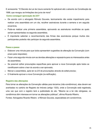 35
E acrescenta: "O Decreto da Lei da Usura somente foi aplicável até o advento da Constituição de
1998, que revogou as limitações dos juros de mora"
Como conseguir aprovação de 2/3?
 De acordo com o advogado Rômulo Gouveia, teoricamente não existe impedimento para
realizar uma assembleia em um dia, recolher assinaturas durante a semana e em seguida
encerrá-la.
 Pode-se realizar uma primeira assembleia, aprovando as assinaturas recolhidas as quais
seriam apresentadas na segunda assembleia.
 É importante salientar o reconhecimento das firmas das assinaturas porque muitos dos
participantes poderão não participar da segunda assembleia.
Passo a passo
 Elaborar uma minuta para que todos apresentem sugestões de alteração da Convenção (com
prazo para respostas);
 Fazer uma segunda minuta com as devidas alterações e repassá-la para os interessados antes
da assembleia;
 Se possível colher procurações específicas para aprovar a nova Convenção após todos se
cientificarem sobre o teor do acordo a ser aprovado;
 Marcar a assembleia, após ter os 2/3 de procurações através de edital preciso;
 E finalmente aprovar a nova Convenção (re-ratificação).
Registro das alterações
Para tornar as alterações da Convenção válidas para terceiros (não-condôminos), elas devem ser
averbadas no cartório de Registro de Imóveis (artigo 1333), onde a Convenção está registrada,
uma vez que com o registro terá a publicidade do ato. "Mesmo se a lei não obrigasse, os
condôminos têm interesse em tornar as alterações públicas", afirma Ricardo Ribeiro.
Fontes: Advogados Ricardo Ribeiro e Rômulo Gouveia, especialistas em condomínios.
 