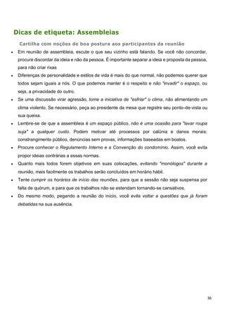 36
Dicas de etiqueta: Assembleias
Cartilha com noções de boa postura aos participantes da reunião
 Em reunião de assembleia, escute o que seu vizinho está falando. Se você não concordar,
procure discordar da ideia e não da pessoa. É importante separar a ideia e proposta da pessoa,
para não criar rixas
 Diferenças de personalidade e estilos de vida é mais do que normal, não podemos querer que
todos sejam iguais a nós. O que podemos manter é o respeito e não "invadir" o espaço, ou
seja, a privacidade do outro.
 Se uma discussão virar agressão, tome a iniciativa de "esfriar" o clima, não alimentando um
clima violento. Se necessário, peça ao presidente da mesa que registre seu ponto-de-vista ou
sua queixa.
 Lembre-se de que a assembleia é um espaço público, não é uma ocasião para "lavar roupa
suja" a qualquer custo. Podem motivar até processos por calúnia e danos morais:
constrangimento público, denúncias sem provas, informações baseadas em boatos.
 Procure conhecer o Regulamento Interno e a Convenção do condomínio. Assim, você evita
propor ideias contrárias a essas normas.
 Quanto mais todos forem objetivos em suas colocações, evitando "monólogos" durante a
reunião, mais facilmente os trabalhos serão concluídos em horário hábil.
 Tente cumprir os horários de início das reuniões, para que a sessão não seja suspensa por
falta de quórum, e para que os trabalhos não se estendam tornando-se cansativos.
 Do mesmo modo, pegando a reunião do início, você evita voltar a questões que já foram
debatidas na sua ausência.
 