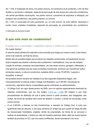 38
Art. 1.342. A realização de obras, em partes comuns, em acréscimo às já existentes, a fim de lhes
facilitar ou aumentar a utilização, depende da aprovação de dois terços dos votos dos condôminos,
não sendo permitidas construções, nas partes comuns, suscetíveis de prejudicar a utilização, por
qualquer dos condôminos, das partes próprias, ou comuns.
Art. 1.343. A construção de outro pavimento, ou, no solo comum, de outro edifício, destinado a
conter novas unidades imobiliárias, depende da aprovação da unanimidade dos condôminos.
(*) Definições do dicionário Aurélio
O que vale mais no condomínio?
O código civil, a convenção, o regimento interno, o síndico ou a assembleia?
Por Inaldo Dantas*
O assunto desta semana foi inspirado numa consulta que chegou ao nosso e-mail, e que ilustro,
como é de costume, ao final da coluna.
Muitas são as questões legais que envolvem as relações condominiais, principalmente as que
dizem respeito aos direitos e deveres dos condôminos: Inadimplência, mau uso da unidade,
criação de animais, presença nas assembleias, uso das áreas comuns, garagem, infiltrações, e
uma gama de questões que por suas constantes ocorrências, terminam por transformar (salvo
raríssimos casos), a vida em condomínio, bastante difícil, e como “É DIFÍCIL” (usando o
trocadilho, é claro)!!!
As questões devem sempre ser tratadas à luz dos seguintes dispositivos legais, não
necessariamente na mesma ordem: Código Civil Brasileiro, Lei 4.591/64, Convenção do
condomínio, regimento interno e assembleias gerais (ordinárias ou extraordinárias).
 O Código Civil, em vigor desde janeiro de 2003, traz um capítulo especialmente destinado às
relações condominiais, que vai dos artigos 1.314 ao 1.358 (44 artigos) e que trata
principalmente da definição do que é parte comum e parte privativa, das obrigações, das
multas, da forma de escolher bem como de destituir o síndico, a forma da convenção, entre
outras normas
 A Lei 4.591/64, a famosa Lei dos Condomínios, a exemplo do Código Civil, é outra que
igualmente trata do assunto, e nos seus primeiros 27 artigos (já que a partir do artigo 28 trata
da Incorporação Imobiliária), engloba: direito da propriedade, da forma de se convocar e
realizar as assembleias, o direito (ou não) do locatário participar delas, além de outros tópicos
também já previstos no CC, que nos casos conflitantes, devem prevalecer a lei nova.
 