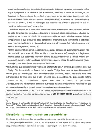 39
 A convenção também tem força de lei. Especialmente elaborada para cada condomínio, define
o que é propriedade de todos e o que é individual, determina a forma de contribuição das
despesas (as famosas taxas de condomínio), as vagas de garagem (que devem estar muito
bem definidas na planta e na escritura de cada apartamento), a forma de escolha e o tempo de
mandato do síndico, a data de realização das assembleias ordinárias (aquelas em que os
locatários podem participar), entre outras.
 O regimento interno, por sua vez, trata do uso das coisas. Estabelece a forma de uso da piscina,
do salão de festas, dos elevadores, determina o horário de obras nas unidades, o horário de
mudanças, as normas de criação de animais nas unidades, enfim, detalha o que é direito e
principalmente o que é dever de cada condômino. Importante: Este instrumento é elaborado
pelos próprios condôminos, a critério deles (desde que não venha a ferir o direito de cada um)
e sob a aprovação de no mínimo 2/3.
 Por fim, as assembleias gerais dos condôminos, que ao contrário do que muitos imaginam, não
são assim tão soberanas não. Elas até têm o poder de alterar a Convenção e o Regimento
Interno, desde que observado o quórum mínimo de 2/3; pode destituir o síndico (maioria dos
presentes), definir o valor das taxas condominiais, aprovar obras de melhoramentos (taxas
extras) e outros assuntos do interesse da coletividade.
Assim, afirmar qual delas tem mais valor não é tarefa muito fácil. A princípio, poderíamos dizer que
o Código Civil tem mais força. Ocorre que o próprio Código deixa para as assembleias ou até
mesmo para as convenções, tratar de determinados assuntos, assim, passariam estes dois
instrumentos, a ter mais valor que o CC. Por outro lado, a assembleia não pode decidir matéria
contrária à lei, principalmente aquela que fere o direito de propriedade.
O síndico, este sim, há momentos em que é autoridade máxima, principalmente naqueles em que
tem como atribuição fazer cumprir as normas e aplicar as multas previstas.
Concluindo, dependendo do caso, cada um desses dispositivos tem o seu momento máximo. E vai
aqui um conselho: Naqueles condomínios em que a LEI DO BOM SENSO prevalece, nenhuma
outra tem vez.
(*)
Inaldo Dantas é Advogado, Síndico Profissional, Administrador de Condomínios, Presidente do
Secovi-PB, Editor da Revista Condomínio, Colunista do Jornal Sindiconews, Comentarista da Band-
TV Clube, Palestrante e autor do Livro “O Condomínio ao Alcance de Todos”.
Glossário: termos usados em assembleias
Conheça as minúcias dos conceitos usados na reunião de condomínio
Há quem já esteja familiarizado com os conceitos abaixo. Porém, quem nunca foi síndico pode se
atrapalhar com tanta nomenclatura parecida – e com significados bem diferentes.
 
