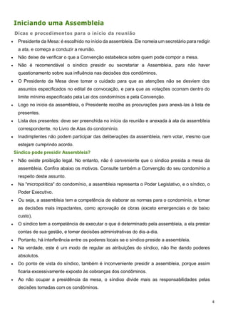 4
Iniciando uma Assembleia
Dicas e procedimentos para o início da reunião
 Presidente da Mesa: é escolhido no início da assembleia. Ele nomeia um secretário para redigir
a ata, e começa a conduzir a reunião.
 Não deixe de verificar o que a Convenção estabelece sobre quem pode compor a mesa.
 Não é recomendável o síndico presidir ou secretariar a Assembleia, para não haver
questionamento sobre sua influência nas decisões dos condôminos.
 O Presidente da Mesa deve tomar o cuidado para que as atenções não se desviem dos
assuntos especificados no edital de convocação, e para que as votações ocorram dentro do
limite mínimo especificado pela Lei dos condomínios e pela Convenção.
 Logo no início da assembleia, o Presidente recolhe as procurações para anexá-las à lista de
presentes.
 Lista dos presentes: deve ser preenchida no início da reunião e anexada à ata da assembleia
correspondente, no Livro de Atas do condomínio.
 Inadimplentes não podem participar das deliberações da assembleia, nem votar, mesmo que
estejam cumprindo acordo.
Síndico pode presidir Assembleia?
 Não existe proibição legal. No entanto, não é conveniente que o síndico presida a mesa da
assembleia. Confira abaixo os motivos. Consulte também a Convenção do seu condomínio a
respeito deste assunto.
 Na "micropolítica" do condomínio, a assembleia representa o Poder Legislativo, e o síndico, o
Poder Executivo.
 Ou seja, a assembleia tem a competência de elaborar as normas para o condomínio, e tomar
as decisões mais impactantes, como aprovação de obras (exceto emergenciais e de baixo
custo).
 O síndico tem a competência de executar o que é determinado pela assembleia, a ela prestar
contas de sua gestão, e tomar decisões administrativas do dia-a-dia.
 Portanto, há interferência entre os poderes locais se o síndico preside a assembleia.
 Na verdade, este é um modo de regular as atribuições do síndico, não lhe dando poderes
absolutos.
 Do ponto de vista do síndico, também é inconveniente presidir a assembleia, porque assim
ficaria excessivamente exposto às cobranças dos condôminos.
 Ao não ocupar a presidência da mesa, o síndico divide mais as responsabilidades pelas
decisões tomadas com os condôminos.
 