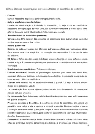 40
Conheça abaixo as mais corriqueiras expressões utilizadas em assembleias de condomínio:
 Quórum:
Número necessário de pessoas para votar/aprovar certo tema.
 Maioria absoluta ou maioria do todo:
Leva-se em consideração a totalidade do condomínio, ou seja, todos os condôminos.
Necessária para aprovação de obras úteis, que aumentam ou facilitam o uso da coisa, como
reforma de guarita ou individualização de hidrômetros, por exemplo.
 Maioria simples ou maioria dos presentes:
Corresponde a 50% mais um dos presentes em assembleia. Esse quórum elege ou destitui
síndico, e aprova orçamento e contas.
 Maioria qualificada:
Depende de cada convenção e tem diferentes quóruns específicos para realização de obras.
Para aprovar uma obra voluptuária, por exemplo, são necessários dois terços de todas
as unidades.
 2/3 do todo: Refere-se a dois terços de todas as unidades, levando em conta as frações ideais,
caso se aplique. É um quórum aplicado para aprovação de obras voluptuárias e alteração da
convenção.
 Unanimidade dos condôminos: Todos os condôminos.
 Quórum qualificado: Quando há porcentagem específica para votar certo tema. Para
conseguir alterar, por exemplo, a destinação do condomínio, é necessária a aprovação de
todos, ou seja, 100% dos condôminos.
 Quórum livre: Quando não há especificação sobre o quórum. Ou seja, a maioria simples
decide o que está sendo votado.
 1a. convocação: Para aprovar algo no primeiro horário, o síndico necessita da presença de
mais de 50% das unidades.
 2a. convocação: Para deliberação, maioria dos votos dos presentes, salvo se for necessário
um quórum específico.
 Presidente da mesa e Secretário: É escolhido no início da assembleia. Ele nomeia um
secretário para redigir a ata, e começa a conduzir a reunião. Deve-se verificar o que a
Convenção estabelece sobre quem pode compor a mesa. Não é recomendável o síndico
presidir ou secretariar a Assembleia, para não haver questionamento sobre sua influência nas
decisões dos condôminos.
 Condômino: Ao contrário do que muitos pensam, o que caracteriza o termo condômino não é
o fato de o indivíduo morar no condomínio. Condômino é o proprietário do imóvel, mesmo se
 