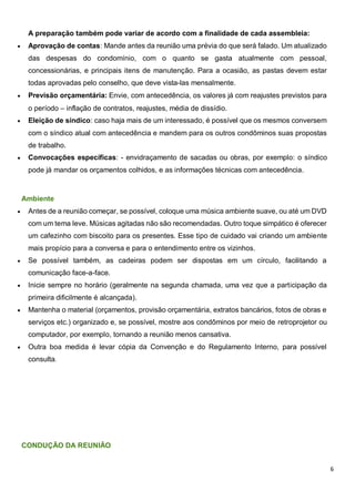 6
A preparação também pode variar de acordo com a finalidade de cada assembleia:
 Aprovação de contas: Mande antes da reunião uma prévia do que será falado. Um atualizado
das despesas do condomínio, com o quanto se gasta atualmente com pessoal,
concessionárias, e principais itens de manutenção. Para a ocasião, as pastas devem estar
todas aprovadas pelo conselho, que deve vista-las mensalmente.
 Previsão orçamentária: Envie, com antecedência, os valores já com reajustes previstos para
o período – inflação de contratos, reajustes, média de dissídio.
 Eleição de síndico: caso haja mais de um interessado, é possível que os mesmos conversem
com o síndico atual com antecedência e mandem para os outros condôminos suas propostas
de trabalho.
 Convocações específicas: - envidraçamento de sacadas ou obras, por exemplo: o síndico
pode já mandar os orçamentos colhidos, e as informações técnicas com antecedência.
Ambiente
 Antes de a reunião começar, se possível, coloque uma música ambiente suave, ou até um DVD
com um tema leve. Músicas agitadas não são recomendadas. Outro toque simpático é oferecer
um cafezinho com biscoito para os presentes. Esse tipo de cuidado vai criando um ambiente
mais propício para a conversa e para o entendimento entre os vizinhos.
 Se possível também, as cadeiras podem ser dispostas em um círculo, facilitando a
comunicação face-a-face.
 Inicie sempre no horário (geralmente na segunda chamada, uma vez que a participação da
primeira dificilmente é alcançada).
 Mantenha o material (orçamentos, provisão orçamentária, extratos bancários, fotos de obras e
serviços etc.) organizado e, se possível, mostre aos condôminos por meio de retroprojetor ou
computador, por exemplo, tornando a reunião menos cansativa.
 Outra boa medida é levar cópia da Convenção e do Regulamento Interno, para possível
consulta.
CONDUÇÃO DA REUNIÃO
 