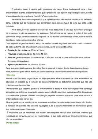7
O primeiro passo é decidir pelo presidente da mesa. Peça fundamental para o bom
andamento do evento, o recomendável é que o presidente seja alguém respeitado por todos, neutro
e que não pertença a nenhuma “panelinha” do condomínio.
Também é de extrema importância que o presidente da mesa saiba se colocar no momento
certo, evitando que os moradores que demandam mais atenção fujam do tema que está sendo
debatido.
Além disso, deve-se observar o horário de início da reunião. É uma boa maneira de prestigiar
os presentes, e não os ausentes, ou atrasados. Outra forma de se manter a ordem é dar certo
período de tempo para cada assunto na pauta – e no máximo cinco minutos a mais, caso a maioria
decida por mais explicações sobre o tema.
Veja algumas sugestões sobre o tempo necessário para os seguintes assuntos – caso o material
de apoio já tenha sido enviado com antecedência, como foi sugerido acima:
 Prestação de contas: de 20min a 25 min.
 Previsão orçamentária: de 10 min a 15 min.
 Eleição: geralmente feita por aclamação, 5 minutos. Mas se houver mais candidatos, calcule
3 minutos para cada um.
 Aprovação de obras: de 15 min a 20 min.
Para que a reunião transcorra da melhor forma possível, a ordem do dia deve deixar os temas
mais polêmicos para o final. Assim, os outros assuntos são decididos com mais tranquilidade.
Objeções
Mesmo com toda essa organização, há algo que pode minar o sucesso de uma assembleia: as
objeções em excesso ou a vontade, de alguns moradores, de debaterem assuntos que não são
coletivos durante a reunião.
Para aqueles que pedem a palavra a todo momento e desejam mais explicações sobre contas já
aprovadas, ou sobre um orçamento cotado, ou em relação a um item muito específico de qualquer
coisa debatida, pode-se oferecer uma atenção especial em outro momento, para evitar atrasar a
ordem estabelecida para o dia.
Uma sugestão é que se coloque em votação se a dúvida é da maioria dos presentes ou não. Assim,
o morador em questão não se sente injustiçado e, se o assunto realmente for de interesse geral,
tem mais espaço para discussão.
É importante que os moradores não fiquem sem resposta para as suas questões. Mesmo que
repetitivas, as perguntas devem ser respondidas – o que pode acontecer em outro momento, que
não na assembleia.
Perda de foco
 