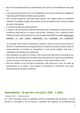 9
 Ata: Os itens discutidos devem ser especificados, bem como o que foi deliberado sobre cada
um.
 A ata deve estar de acordo com o que foi deliberado, sem nenhum acréscimo ou negligência.
É assinada pelo Presidente da Mesa e pelo secretário.
 Não é preciso alongar-se muito sobre cada assunto, nem registrar todos os comentários
realizados. É suficiente o registro dos assuntos, do que foi resolvido e dos eventuais protestos
de quem o fizer questão.
 É enviada uma cópia para cada condômino.
 A antiga Lei dos Condomínios (4591/64) determinava que a distribuição da cópia da Ata aos
condôminos fosse feita em um prazo de até 08 dias. Entretanto, Com o advento do Novo
Código Civil (atual Lei dos Condomínios), esta obrigatoriedade NÃO foi mantida. Sendo assim,
prevalece o que estiver determinado na convenção do condomínio.
*A convenção sendo omissa, recomenda-se respeitar o prazo de oito dias previsto pela Lei
4591/64. O não atendimento da entrega da ata aos condôminos em prazo razoável implica no
comprometimento do princípio da transparência, o qual quando atingido, pode levar a
insatisfação e desconfiança dos condôminos.
 Não é obrigatório seu registro em cartório, a não ser que assim determine a Convenção do seu
condomínio. Se as decisões que ela contém foram aprovadas com os quóruns e procedimentos
corretos, ela já tem valor legal para os condôminos. (Fonte: Informe Secovi nº 64)
 Deve ser mantida no Livro de Atas do condomínio, pelo menos por 5 anos, em poder da
administradora ou do síndico. Como qualquer documentação do condomínio, deve estar
sempre disponível a qualquer condômino.
Assembleias - O que diz a lei (art.1.350 - 1.355)
Código Civil - Condomínios
Art. 1.350. Convocará o síndico, anualmente, reunião da assembleia dos condôminos, na forma
prevista na convenção, a fim de aprovar o orçamento das despesas, as contribuições dos
 
