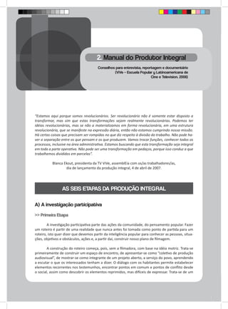 “Estamos aqui porque somos revolucionários. Ser revolucionário não é somente estar disposto a 
transformar, mas sim que estas transformações sejam realmente revolucionárias. Podemos ter 
idéias revolucionárias, mas se não a materializamos em forma revolucionária, em uma estrutura 
revolucionária, que se manifeste na expressão diária, então não estamos cumprindo nossa missão. 
Há certas coisas que precisam ser rompidas no que diz respeito à divisão do trabalho. Não pode ha-ver 
a separação entre os que pensam e os que produzem. Vamos trocar funções, conhecer todos os 
processos, inclusive na área administrativa. Estamos buscando que esta transformação seja integral 
em toda a parte operativa. Não pode ser uma transformação em pedaços, porque isso conduz a que 
trabalhemos divididos em parcelas”. 
Blanca Ekout, presidenta da TV ViVe, assemblEia com os/as trabalhadores/as, 
dia de lançamento da produção integral, 4 de abril de 2007. 
AS SEIS ETAPAS DA PRODUÇÃO INTEGRAL 
A) A investigação participativa 
>> Primeira Etapa 
A investigação participativa parte das ações da comunidade, do pensamento popular. Fazer 
um roteiro é partir de uma realidade que nunca antes foi tomada como ponto de partida para um 
roteiro, isto quer dizer que devemos partir da inteligência popular para conhecer as pessoas, situa-ções, 
objetivos e obstáculos, ações e, a partir daí, construir nosso plano de filmagem. 
A construção do roteiro começa, pois, sem a filmadora, com base na idéia motriz. Trata-se 
primeiramente de construir um espaço de encontro, de apresentar-se como “coletivo de produção 
audiovisual”, de mostrar-se como integrante de um projeto aberto, a serviço do povo, aprendendo 
a escutar o que os interessados tenham a dizer. O diálogo com os habitantes permite estabelecer 
elementos recorrentes nos testemunhos, encontrar pontos em comum e pontos de conflito desde 
o social, assim como descobrir os elementos reprimidos, mas difíceis de expressar. Trata-se de um 
2. Manual do Produtor Integral 
Conselhos para entrevista, reportagem e documentário 
(ViVe – Escuela Popular y Latinoamericana de 
Cine e Television. 2008) 
 