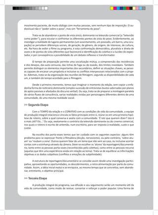 movimento paciente, de muito diálogo com muitas pessoas, sem nenhum tipo de imposição. O au-diovisual 
não é “poder sobre o povo”, mas sim “ferramenta do povo”. 
Trata-se de abandonar o ponto de vista único, dominante na televisão comercial (a “televisão 
como poder”), para escutar e confrontar os diferentes pontos de vista do povo. Evidentemente, ao 
investigar a realidade de lugares permanentes (um assentamento, um povoado, um bairro, uma ocu-pação) 
se percebem diferenças sociais, de geração, de gênero, de origem, de interesse, de cultura, 
etc. Na hora de exibir o filme ou programa, é esta confrontação democrática, pluralista e direta de 
vozes e de pontos de vista diferentes que favorecerá a identificação do coletivo e a lucidez do expec-tador, 
e por conseqüência a possibilidade de um debate reflexivo e transformador. 
O tempo de preparação permite uma socialização mútua, a compreensão das resistências 
e dos desejos, das auto-censuras, das linhas de fuga ou de evasão, dos limites invioláveis. Também 
permite distinguir os elementos importantes dos secundários, definir as situações chaves, as pesso-as 
capazes de encanar um propósito e inclusive os conflitos interpessoais relacionados com o proje-to. 
Ademais, trata-se da organização das reuniões de filmagem, segundo as disponibilidades de cada 
um, e também do tempo acordado para a filmagem. 
Desde o primeiro momento, temos que imaginar o momento da edição, sem copiar a enfa-donha 
forma do noticiário dominante (simples sucessão de entrevistas-bustos adornadas por planos 
de apóio passivos e afastados do discurso verbal). Ou seja, trata-se de preparar a montagem paralela 
de vários fluxos de consciência, varias realidades vividas por personagens diferentes dentro de uma 
comunidade, de uma mesma realidade social. 
>> Segunda Etapa 
Com o TEMPO da relação e o CONVÍVIO com as condições de vida da comunidade, a equipe 
de produção integral relaciona e vincula os fatos principais entre si, reúne-os em uma primeira hipó-tese 
de roteiro, sobre a qual conversa e avalia com a comunidade. ‘É isto que querem dizer? Isto é 
o mais útil? Etc...’ Ou seja, exatamente o contrário da televisão dominante ou do cinema comercial, 
nos quais o roteiro é escrito de antemão, num escritório, para ser imposto à realidade, custe o que 
custar. 
Na escolha dos porta-vozes temos que ter cuidado com os seguintes aspectos: alguns têm 
problema para se expressar frente à filmadora (dicção, nervosismo), ou pelo contrário, ‘sobre-atu-am’ 
ou ‘roubam a cena’. Outros querem falar de um tema que não vem ao caso, ou inclusive acertar 
contas com a vizinhança através da câmera. Deve-se escolher os ‘atores’ da reportagem/documentá-rio, 
tanto entre as pessoas porta-vozes (reconhecidas pelo coletivo), como entre as pessoas-recurso 
(aquelas que têm uma experiência vivida em relação ao tema). Trata-se de equilibrar as informações 
objetivas e os dados subjetivos (conflitos e emoções da subjetividade). 
A estrutura de reportagem/documentário se concebe assim desde uma investigação partici-pativa, 
aproveitando as oportunidades, os descobrimentos, a retro-alimentação por parte da comu-nidade. 
Assim, a idéia inicial evolui e se enriquice, ao mesmo tempo que se concretiza, sem abando-nar, 
entretanto, o objetivo principal. 
>> Terceira Etapa 
A produção integral do programa, sua difusão e seu seguimento serão um momento útil da 
vida da comunidade, como modo de revisar, consertar e reforçar o poder popular. Uma forma de 
 