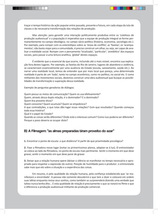 traçar o tempo histórico da ação popular entre passado, presente e futuro, em cada etapa da luta de 
classes e da necessária transformação das relações de produção. 
Mas atenção: para garantir uma interação politicamente produtiva entre os ‘coletivos de 
produção audiovisual’ e a população é imperativo que a equipe de produção integral se forme per-manentemente 
no campo ideológico, no campo sócio-político (história, economia, sociologia etc.). 
Por exemplo, para romper com os estereótipos sobre as ‘áreas de conflito’, as ‘favelas’, os ‘acampa-mentos’, 
não basta viajar para a comunidade, é preciso construir um olhar, ou seja, ser capaz de ana-lisar 
a realidade social. Romper com o pensamento ‘localizado’, ‘particular’, ‘anedótico’ dos espaços 
sociais, para passar a uma leitura analítica, ‘global’ destes espaços. 
É evidente que o essencial do que ocorre, incluindo até o mais visível, encontra sua explica-ção 
fora destes lugares. Por exemplo, as favelas do Rio de Janeiro, lugares de abandono e violência, 
se caracterizam essencialmente por uma ausência do Estado (escola, saneamento, saúde etc.). Ao 
narrar uma realidade local, temos de entender que por mais local que pareça, uma determinada 
realidade é parte de um ‘todo’, tanto no campo econômico, como no político, no social etc. E como 
militantes dos movimentos sociais, devemos construir uma obra audiovisual que busque as possibi-lidades 
de transformação e superação dessa realidade. 
Exemplo de perguntas geradoras de diálogos: 
Quem possui os meios de comunicação? Quem os usa efetivamente? 
Quem, através dessa dupla relação, é o dominador? E o dominado? 
Quem tira proveito disso? 
Quem consome? Quem acumula? Quem se empobrece? 
A que contradições, a que lutas dão lugar essas relações? Com que resultados? Quando começou 
toda essa história? 
Qual é o papel do Estado? 
Quando as coisas serão diferentes? Onde está o interesse comum? Como isso poderia ser diferente? 
Porque o povo deveria se ocupar disto? 
B) A Filmagem: “as almas preparadas tiram proveito do azar” 
1. Encontrar o ponto de escuta: a que distância? A partir de que proximidade psicológica? 
2. Fixar a filmadora nesse lugar (evitar os primeiríssimos planos, adaptar-se à luz). O entrevistador 
se coloca ao lado da filmadora, no ponto de escuta mais pertinente. Sentir o momento em que deve 
gravar, sentir o momento em que deve parar de gravar. 
3. Deixar que a relação humana opere (deixar o silêncio se manifestar no tempo necessário e apro-priado 
para respeitar a expressão do outro). Posição de humildade para o produtor: o entrevistado 
sabe mais que ele sobre a situação e a experiência das coisas. 
Em resumo, é pela qualidade da relação humana, pela confiança estabelecida que ‘se ma-nifestará 
a sinceridade’. A pessoa não somente descobrirá o que tem a dizer e colocará em ordem 
suas idéias enquanto revisa seus sonhos, como também se surpreenderá dizendo uma verdade que 
talvez nunca tenha dito... E esta qualidade de relação é precisamente o que se notará no filme e que 
o diferencia a produção audiovisual militante da produção comercial. 
 