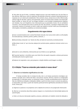 4. Para além do que foi dito, o produtor integral escuta o que está implícito por trás das falas ou 
dos silêncios. Não busca, como os repórteres da televisão comercial, canalizar sistematicamente as 
respostas em um roteiro pré-estabelecido. Pelo contrário, busca, através de um olhar diferenciado, 
relançar algo do não dito, superar uma apreensão, aclarar um querer-dizer, facilitar uma expressão. 
Nesse sentido, os ‘atores do real’ nos dirigem também a uma verdade completamente subjetiva, 
sem dúvidas, mas com freqüência mais interessante que os postulados iniciais. Há um verdadeiro 
‘encontro’, uma interação forte entre os pontos de vista. No entanto, o produtor integral deve estar 
consciente, manter-se centrado no tema e saber que poderá se tornar inútil uma acumulação de 
informações e de detalhes anedóticos no momento da edição. 
Enquadramento: três regras básicas 
a) Usar a escala de planos (ver o anexo final deste manual), mas nunca cortar sobre as articulações 
do corpo (pescoço, cotovelo, punhos, joelhos, clavícula...) 
b) Descentralizar, deixando ‘o ar’ diante do olhar, do lado do movimento, do deslocamento 
c) Não deixar muito ‘ar’ por cima das cabeças (em primeiro plano, podemos inclusive cortar os ca-belos...) 
Som 
a) Escutar os sons ambientes, interessantes por seu timbre ou seu significado. 
b) É possível apontar o microfone para uma fonte fora de quadro enquanto a câmera permanece 
orientada pelo mesmo sujeito visual. 
c) Capturar em separado o som, para preparar a relação dialética som/imagem na edição. 
C) A Edição: “Fazer-se entender pela maioria é nosso dever” 
1. Observar os instantes significativos da vida. 
O tempo narrativo não é o tempo da vida, isto é, um tempo puramente cronológico sub-metido 
à duração real e inteira dos fatos: será preciso recortar, diminuir, eliminar as estagnações 
da expressão, os intervalos vazios, os momentos inúteis. O tempo narrativo/discursivo se apóia de 
fato nas inferências (induções e deduções) obtidas a partir de inícios visuais e sonoros (as palavras, 
as expressões), quer dizer, a partir de instantes particularmente significativos extraídos do material 
bruto. Temos que: 
a. Organizar as palavras e os propósitos com o objetivo de construir uma progressão interessante 
b. Alternar os momentos descritivos (planos longos) e os movimentos de interioridade (planos de 
aproximação) 
c. Evitar um discurso demasiado explícito, provocar, sobretudo um trabalho mental de dedução e 
 