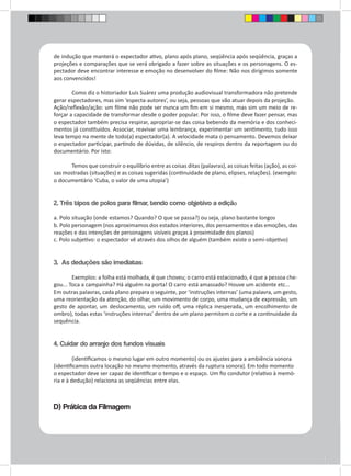 de indução que manterá o expectador ativo, plano após plano, seqüência após seqüência, graças a 
projeções e comparações que se verá obrigado a fazer sobre as situações e os personagens. O es-pectador 
deve encontrar interesse e emoção no desenvolver do filme: Não nos dirigimos somente 
aos convencidos! 
Como diz o historiador Luis Suárez uma produção audiovisual transformadora não pretende 
gerar espectadores, mas sim ‘especta-autores’, ou seja, pessoas que vão atuar depois da projeção. 
Ação/reflexão/ação: um filme não pode ser nunca um fim em si mesmo, mas sim um meio de re-forçar 
a capacidade de transformar desde o poder popular. Por isso, o filme deve fazer pensar, mas 
o espectador também precisa respirar, apropriar-se das coisa bebendo da memória e dos conheci-mentos 
já constituídos. Associar, reavivar uma lembrança, experimentar um sentimento, tudo isso 
leva tempo na mente de todo(a) espectador(a). A velocidade mata o pensamento. Devemos deixar 
o espectador participar, partindo de dúvidas, de silêncio, de respiros dentro da reportagem ou do 
documentário. Por isto: 
Temos que construir o equilíbrio entre as coisas ditas (palavras), as coisas feitas (ação), as coi-sas 
mostradas (situações) e as coisas sugeridas (continuidade de plano, elipses, relações). (exemplo: 
o documentário ‘Cuba, o valor de uma utopia’) 
2. Três tipos de polos para filmar, tendo como objetivo a edição 
a. Polo situação (onde estamos? Quando? O que se passa?) ou seja, plano bastante longos 
b. Polo personagem (nos aproximamos dos estados interiores, dos pensamentos e das emoções, das 
reações e das intenções de personagens visíveis graças à proximidade dos planos) 
c. Polo subjetivo: o espectador vê através dos olhos de alguém (também existe o semi-objetivo) 
3. As deduções são imediatas 
Exemplos: a folha está molhada, é que choveu; o carro está estacionado, é que a pessoa che-gou... 
Toca a campainha? Há alguém na porta! O carro está amassado? Houve um acidente etc... 
Em outras palavras, cada plano prepara o seguinte, por ‘instruções internas’ (uma palavra, um gesto, 
uma reorientação da atenção, do olhar, um movimento de corpo, uma mudança de expressão, um 
gesto de apontar, um deslocamento, um ruído off, uma réplica inesperada, um encolhimento de 
ombro), todas estas ‘instruções internas’ dentro de um plano permitem o corte e a continuidade da 
sequência. 
4. Cuidar do arranjo dos fundos visuais 
(identificamos o mesmo lugar em outro momento) ou os ajustes para a ambiência sonora 
(identificamos outra locação no mesmo momento, através da ruptura sonora). Em todo momento 
o espectador deve ser capaz de identificar o tempo e o espaço. Um fio condutor (relativo à memó-ria 
e à dedução) relaciona as seqüências entre elas. 
D) Prática da Filmagem 
 
