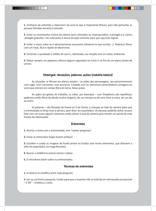 1. Conhecer de antemão o ‘epicentro’ da cena (o que é importante filmar), para não perturbar as 
pessoas filmadas durante a tomada. 
2. Evitar os movimentos inúteis de câmera (sem intenções ou inapropriados), o plongée e o contra 
-plongée gratuitos: nos colocamos à altura da ação somente para que seja mais legível. 
3. Evitar o zoom, salvo se é absolutamente necessário (deixemo-lo aos turistas...). Podemos filmar 
com um tripé, fácil e rápido de desmontar. 
4. Controlar a qualidade e nitidez do som e, sobretudo, sua relação com os ruídos ambientes. 
5. Deixar sempre um pequeno silêncio (alguns segundos) no início e no fim de um plano (antes de 
cortar). 
Distinguir: situações, palavras, ações (matéria básica) 
As situações se filmam em planos amplos – as ações dos personagens, seu posicionamento 
num lugar, num momento, num processo. Cuidado com os elementos perturbadores (imagens ou 
sons) que entram em campo (fora do tema, falsas pistas. 
As ações (os gestos de trabalho, as mãos, por exemplo) – com freqüência são repetitivas, 
podemos então filmá-las desde muitos ângulos, de um minuto ou de uma hora a outra, de um dia 
ao outro. 
As palavras – são filmadas de frente ou ¾ de frente, o cineasta ao lado da câmera (para que 
o entrevistado se dirija mais à câmera, quer dizer, ao espectador). As pessoas poderão voltar-se para 
falar com um outro alguém: devemos então alterar o eixo da câmera para manter um ponto de vista 
frontal do interessado. 
Entrevista 
1. Acertar o tema com o entrevistado, sem ‘revelar perguntar’ 
2. Evitar as entrevistas largar (túneis verbais) 
3. Escolher e cuidar as imagens de fundo (evitar os fundos com muito elementos, que distraem o 
olho do espectador, ou insignificantes) 
4. Buscar a ambiência sonora menos ruidosa 
5. O microfone boom sobre os entrevistados 
Técnicas de entrevista 
1. A câmera se modifica entre cada pergunta 
2. Faz-se a primeira pergunta. Cuidar para que a resposta não se estenda em demasiado (se possível 
– 1’30’’ – sintética e clara) 
 