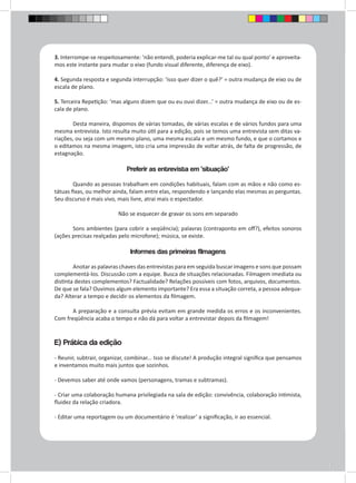 3. Interrompe-se respeitosamente: ‘não entendi, poderia explicar-me tal ou qual ponto’ e aproveita-mos 
este instante para mudar o eixo (fundo visual diferente, diferença de eixo). 
4. Segunda resposta e segunda interrupção: ‘isso quer dizer o quê?’ = outra mudança de eixo ou de 
escala de plano. 
5. Terceira Repetição: ‘mas alguns dizem que ou eu ouvi dizer...’ = outra mudança de eixo ou de es-cala 
de plano. 
Desta maneira, dispomos de várias tomadas, de várias escalas e de vários fundos para uma 
mesma entrevista. Isto resulta muito útil para a edição, pois se temos uma entrevista sem ditas va-riações, 
ou seja com um mesmo plano, uma mesma escala e um mesmo fundo, e que o cortamos e 
o editamos na mesma imagem, isto cria uma impressão de voltar atrás, de falta de progressão, de 
estagnação. 
Preferir as entrevista em ‘situação’ 
Quando as pessoas trabalham em condições habituais, falam com as mãos e não como es-tátuas 
fixas, ou melhor ainda, falam entre elas, respondendo e lançando elas mesmas as perguntas. 
Seu discurso é mais vivo, mais livre, atrai mais o espectador. 
Não se esquecer de gravar os sons em separado 
Sons ambientes (para cobrir a seqüência); palavras (contraponto em off?), efeitos sonoros 
(ações precisas realçadas pelo microfone); música, se existe. 
Informes das primeiras filmagens 
Anotar as palavras chaves das entrevistas para em seguida buscar imagens e sons que possam 
complementá-los. Discussão com a equipe. Busca de situações relacionadas. Filmagem imediata ou 
distinta destes complementos? Factualidade? Relações possíveis com fotos, arquivos, documentos. 
De que se fala? Ouvimos algum elemento importante? Era essa a situação correta, a pessoa adequa-da? 
Alterar a tempo e decidir os elementos da filmagem. 
A preparação e a consulta prévia evitam em grande medida os erros e os inconvenientes. 
Com freqüência acaba o tempo e não dá para voltar a entrevistar depois da filmagem! 
E) Prática da edição 
- Reunir, subtrair, organizar, combinar... Isso se discute! A produção integral significa que pensamos 
e inventamos muito mais juntos que sozinhos. 
- Devemos saber até onde vamos (personagens, tramas e subtramas). 
- Criar uma colaboração humana privilegiada na sala de edição: convivência, colaboração intimista, 
fluidez da relação criadora. 
- Editar uma reportagem ou um documentário é ‘realizar’ a significação, ir ao essencial. 
 