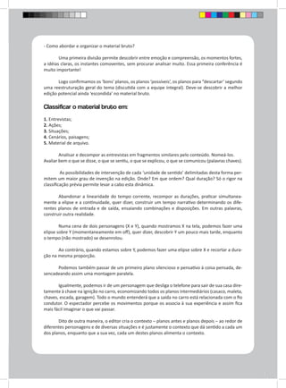 - Como abordar e organizar o material bruto? 
Uma primeira divisão permite descobrir entre emoção e compreensão, os momentos fortes, 
a idéias claras, os instantes comoventes, sem procurar analisar muito. Essa primeira conferência é 
muito importante! 
Logo confirmamos os ‘bons’ planos, os planos ‘possíveis’, os planos para “descartar’ segundo 
uma reestruturação geral do tema (discutida com a equipe integral). Deve-se descobrir a melhor 
edição potencial ainda ‘escondida’ no material bruto. 
Classificar o material bruto em: 
1. Entrevistas; 
2. Ações; 
3. Situações; 
4. Cenários, paisagens; 
5. Material de arquivo. 
Analisar e decompor as entrevistas em fragmentos similares pelo conteúdo. Nomeá-los. 
Avaliar bem o que se disse, o que se sentiu, o que se explicou, o que se comunicou (palavras chaves). 
As possibilidades de intervenção de cada ‘unidade de sentido’ delimitadas desta forma per-mitem 
um maior grau de invenção na edição. Onde? Em que ordem? Qual duração? Só o rigor na 
classificação prévia permite levar a cabo esta dinâmica. 
Abandonar a linearidade do tempo corrente, recompor as durações, praticar simultanea-mente 
a elipse e a continuidade, quer dizer, construir um tempo narrativo determinando os dife-rentes 
planos de entrada e de saída, ensaiando combinações e disposições. Em outras palavras, 
construir outra realidade. 
Numa cena de dois personagens (X e Y), quando mostramos X na tela, podemos fazer uma 
elipse sobre Y (momentaneamente em off), quer dizer, descobrir Y um pouco mais tarde, enquanto 
o tempo (não mostrado) se desenrolou. 
Ao contrário, quando estamos sobre Y, podemos fazer uma elipse sobre X e recortar a dura-ção 
na mesma proporção. 
Podemos também passar de um primeiro plano silencioso e pensativo à coisa pensada, de-sencadeando 
assim uma montagem paralela. 
Igualmente, podemos ir de um personagem que desliga o telefone para sair de sua casa dire-tamente 
à chave na ignição no carro, economizando todos os planos intermediários (casaco, maleta, 
chaves, escada, garagem). Todo o mundo entenderá que a saída no carro está relacionada com o fio 
condutor. O espectador percebe os movimentos porque os associa à sua experiência e assim fica 
mais fácil imaginar o que vai passar. 
Dito de outra maneira, o editor cria o contexto – planos antes e planos depois – ao redor de 
diferentes personagens e de diversas situações e é justamente o contexto que dá sentido a cada um 
dos planos, enquanto que a sua vez, cada um destes planos alimenta o contexto. 
 