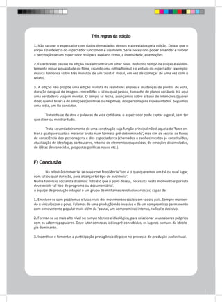 Três regras da edição 
1. Não saturar o espectador com dados demasiados densos e abreviados pela edição. Deixar que o 
corpo e o intelecto do espectador funcionem e assimilem. Seria necessário poder entender e valorar 
a percepção de um espectador real para avaliar o ritmo, a intensidade, as emoções. 
2. Fazer breves pausas na edição para encontrar um olhar novo. Reduzir o tempo de edição é eviden-temente 
minar a qualidade do filme, criando uma rotina formal e o enfado do espectador (exemplo: 
música folclórica sobre três minutos de um ‘postal’ inicial, em vez de começar de uma vez com o 
relato). 
3. A edição não propõe uma edição realista da realidade: elipses e mudanças de pontos de vista, 
duração desigual de imagens concedidas a tal ou qual pessoa, tamanho de planos variáveis. Há aqui 
uma verdadeira viagem mental. O tempo se fecha, avançamos sobre a base de intenções (querer 
dizer, querer fazer) e de emoções (positivas ou negativas) dos personagens representados. Seguimos 
uma idéia, um fio condutor. 
Tratando-se de atos e palavras da vida cotidiana, o espectador pode captar o geral, sem ter 
que dizer ou mostrar tudo. 
Trata-se verdadeiramente de uma construção cuja função principal não é aquela de ‘fazer en-trar 
a qualquer custo o material bruto num formato pré-determinado’, mas sim de recriar os fluxos 
de consciência dos personagens e dos espectadores (chamados a conhecimentos já constituídos, 
atualização de ideologias particulares, retorno de elementos esquecidos, de emoções dissimuladas, 
de idéias desvanecidas, propostas políticas novas etc.). 
F) Conclusão 
Na televisão comercial se ouve com freqüência ‘Isto é o que queremos em tal ou qual lugar, 
com tal ou qual duração, para alcançar tal tipo de audiência’. 
Numa televisão socialista dizemos: ‘Isto é o que o povo deseja, necessita neste momento e por isto 
deve existir tal tipo de programa ou documentário’. 
A equipe de produção integral é um grupo de militantes revolucionários(as) capaz de: 
1. Envolver-se com problemas e lutas reais dos movimentos sociais em todo o país. Sempre manten-do 
o vínculo com o povo. Falamos de uma produção não invasiva e de um compromisso permanente 
com o movimento popular mais além da ‘pauta’, um compromisso intenso, radical e decisivo. 
2. Formar-se ao mais alto nível no campo técnico e ideológico, para relacionar seus saberes próprios 
com os saberes populares. Deve lutar contra as idéias pré-concebidas, os lugares comuns da ideolo-gia 
dominante. 
3. Incentivar e fomentar a participação protagônica do povo no processo de produção audiovisual. 
 