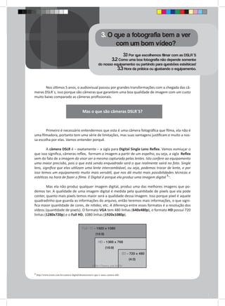 3. O que a fotografia tem a ver 
com um bom vídeo? 
3.1 Por que escolhemos filmar com as DSLR`S 
3.2 Como uma boa fotografia não depende somente 
do nosso equipamento ou partindo para questões estéticas! 
3.3 Hora da prática ou ajustando o equipamento. 
Nos últimos 5 anos, o audiovisual passou por grandes transformações com a chegada das câ-meras 
DSLR`s, isso porque são câmeras que garantem uma boa qualidade de imagem com um custo 
muito baixo comparado as câmeras profissionais. 
Mas o que são câmeras DSLR`S? 
Primeiro é necessário entendermos que esta é uma câmera fotográfica que filma, ela não é 
uma filmadora, portanto tem uma série de limitações, mas suas vantagens justificam e muito a nos-sa 
escolha por elas. Vamos entender porquê. 
A câmera DSLR é – exatamente – a sigla para Digital Single Lens Reflex. Vamos esmiuçar o 
que isso significa, câmeras reflex, formam a imagem a partir de um espelho, ou seja, a sigla Reflex 
vem do fato de a imagem do visor ser a mesma capturada pelas lentes. Isto confere ao equipamento 
uma maior precisão, pois o que está sendo enquadrado será o que realmente sairá no foto. Single 
lens, significa que elas utilizam uma lente intercambiável, ou seja, podemos trocar de lente, e por 
isso temos um equipamento muito mais versátil, que nos dá muito mais possibilidades técnicas e 
estéticas na hora de fazer o filme. E Digital é porque ela produz uma imagem digital 1_. 
Mas ela não produz qualquer imagem digital, produz uma das melhores imagens que po-demos 
ter. A qualidade de uma imagem digital é medida pela quantidade de pixels que ela pode 
conter, quanto mais pixels temos maior será a qualidade dessa imagem. Isso porque pixel é aquele 
quadradinho que guarda as informações do arquivo, então teremos mais informações, o que signi-fica 
maior quantidade de cores, de nitidez, etc. A diferença entre esses formatos é a resolução dos 
vídeos (quantidade de pixels). O formato VGA tem 480 linhas (640x480p), o formato HD possui 720 
linhas (1280x720p) e o Full HD, 1080 linhas (1920x1080p). 
1 http://www.zoom.com.br/camera-digital/deumzoom/o-que-e-uma-camera-dslr 
 