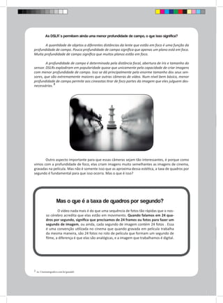 As DSLR`s permitem ainda uma menor profundidade de campo, o que isso significa? 
A quantidade de objetos a diferentes distâncias da lente que estão em foco é uma função da 
profundidade de campo. Pouca profundidade de campo significa que apenas um plano está em foco. 
Muita profundidade de campo significa que muitos planos estão em foco. 
A profundidade de campo é determinada pela distância focal, abertura de íris e tamanho do 
sensor. DSLRs explodiram em popularidade quase que unicamente pela capacidade de criar imagens 
com menor profundidade de campo. Isso se dá principalmente pelo enorme tamanho dos seus sen-sores, 
que são extremamente maiores que outras câmeras de vídeo. Num nível bem básico, menor 
profundidade de campo permite aos cineastas tirar de foco partes da imagem que eles julguem des-necessárias. 
2 
2 in. Cinematografico.com.br/guiadslr 
Outro aspecto importante para que essas câmeras sejam tão interessantes, é porque como 
vimos com a profundidade de foco, elas criam imagens muito semelhantes as imagens de cinema, 
gravadas na película. Mas não é somente isso que as aproxima dessa estética, a taxa de quadros por 
segundo é fundamental para que isso ocorra. Mas o que é isso? 
Mas o que é a taxa de quadros por segundo? 
O vídeo nada mais é do que uma sequência de fotos tão rápidas que o nos-so 
cérebro acredita que elas estão em movimento. Quando falamos em 24 qua-dros 
por segundo, significa que precisamos de 24 frames ou fotos para fazer um 
segundo de imagem, ou ainda, cada segundo de imagem contém 24 fotos . Essa 
é uma convenção utilizada no cinema que quando gravada em película trabalha 
da mesma maneira, são 24 fotos no rolo de película que formam um segundo de 
filme, a diferença é que elas são analógicas, e a imagem que trabalhamos é digital. 
 