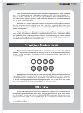 Taxas de quadro diferentes renderizam o movimento de modo diferente, o que combinado 
com o tempo de exposição produz imagens que se comportam muito diferente umas das outras. 
O cinema mantém um padrão de 24 quadros por segundo desde 1920 e os espectadores associam 
esta cadência com conteúdo cinemático, então gravar em 24 quadros por segundo é essencial se 
você vai gravar material dramático. 
No entanto você não tem que gravar sempre na mesma taxa de quadros que vai projetar seu 
filme. Por exemplo, se sua câmera pode gravar 60p, é uma ótima maneira de gravar material em 
câmera lenta. Se você gravar a 60p pode diminuir a velocidade para 40% na timeline para um efeito 
prefeito de slow-motion. 3 
Pronto! Agora ficou mais fácil de compreender por que escolhemos essas câmeras. Seguem 
então algumas noções básicas de fotografia e como manipulamos elas nesse tipo de equipamento. 
Mas se você não estiver trabalhando com uma DSLR não tem problema, a grande maioria do conhe-cimento 
apresentado aqui vai servir para qualquer câmera, lendo o manual da sua câmera, facilmen-te 
você encontrará onde executar os comandos dados. 
3 in. Cinematografico.com.br/guiadslr 
4 in. Cinematografico.com.br/guiadslr 
Exposiçã o e Abertura de Íris 
ISO e ruído 
A exposição é a relação entre abertura da íris (ou abertura para ficar mais curto), tempo de 
exposição e sensibilidade do sensor (além de eventuais filtros), ou em termos simples, é o quão clara 
ou escura vai ficar sua imagem. Variando estes três fatores podemos controlar a quantidade de luz 
na nossa imagem. 
A íris é o círculo ajustável do lado de trás de uma lente que deixa passar mais ou menos luz. 
A quantidade de luz que ela transmite é geralmente chamada de F-Stop . Mas lembre-se que a aber-tura 
não afeta apenas a quantidade de luz, mas também o ângulo dos raios atingindo o sensor, uma 
iris fechada cria uma imagem com mais profundidade de campo, uma íris aberta cria uma imagem 
com menos profundidade de campo como você pode ver na imagem acima. 4 
ISO na verdade é a sigla da “Organização Internacional de Padronização” (International Or-ganization 
for Standardization, em inglês), e por isso você vê essa sigla em vários outros lugares 
além da fotografia - muitas empresas tem certificação ISO:9001, por exemplo. Mas como cinemato-grafistas, 
nossa preocupação é com uma padronização só, a que pertence à medida de sensibilidade 
 