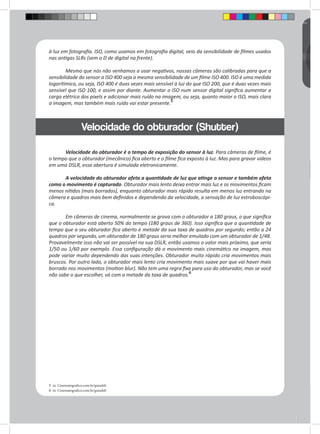 à luz em fotografia. ISO, como usamos em fotografia digital, veio da sensibilidade de filmes usados 
nas antigas SLRs (sem o D de digital na frente). 
Mesmo que nós não venhamos a usar negativos, nossas câmeras são calibradas para que a 
sensibilidade do sensor a ISO 400 seja a mesma sensibilidade de um filme ISO 400. ISO é uma medida 
logarítimica, ou seja, ISO 400 é duas vezes mais sensível à luz do que ISO 200, que é duas vezes mais 
sensível que ISO 100, e assim por diante. Aumentar o ISO num sensor digital significa aumentar a 
carga elétrica dos pixels e adicionar mais ruído na imagem, ou seja, quanto maior o ISO, mais clara 
a imagem, mas também mais ruído vai estar presente.5 
Velocidade do obturador é o tempo de exposição do sensor à luz. Para câmeras de filme, é 
o tempo que o obturador (mecânico) fica aberto e o filme fica exposto à luz. Mas para gravar vídeos 
em uma DSLR, essa abertura é simulada eletronicamente. 
A velocidade do obturador afeta a quantidade de luz que atinge o sensor e também afeta 
como o movimento é capturado. Obturador mais lento deixa entrar mais luz e os movimentos ficam 
menos nítidos (mais borrados), enquanto obturador mais rápido resulta em menos luz entrando na 
câmera e quadros mais bem definidos e dependendo da velocidade, a sensação de luz estroboscópi-ca. 
Em câmeras de cinema, normalmente se grava com o obturador a 180 graus, o que significa 
que o obturador está aberto 50% do tempo (180 graus de 360). Isso significa que a quantidade de 
tempo que a seu obturador fica aberto é metade da sua taxa de quadros por segundo; então a 24 
quadros por segundo, um obturador de 180 graus seria melhor emulado com um obturador de 1/48. 
Provavelmente isso não vai ser possível na sua DSLR, então usamos o valor mais próximo, que seria 
1/50 ou 1/60 por exemplo. Essa configuração dá o movimento mais cinemático na imagem, mas 
pode variar muito dependendo das suas intenções. Obturador muito rápido cria movimentos mais 
bruscos. Por outro lado, o obturador mais lento cria movimento mais suave por que vai haver mais 
borrado nos movimentos (motion blur). Não tem uma regra fixa para uso do obturador, mas se você 
não sabe o que escolher, vá com a metade da taxa de quadros.6 
5 in. Cinematografico.com.br/guiadslr 
6 in. Cinematografico.com.br/guiadslr 
Velocidade do obturador (Shutter) 
 