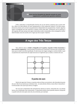 3.2 Como uma boa fotografia não depende somente do nosso 
equipamento ou partindo para questões estéticas! 
Enfim, explicadas as especificações técnicas do uso da câmera, partimos para a parte esté-tica. 
Afinal, de nada adianta um bom equipamento se não soubermos utilizá-lo. Um bom enqua-dramento 
sempre será um bom enquadramento independente do equipamentos. Existem algumas 
regras na fotografia que são universais e existem muito antes dela, começaram com as pinturas e 
são seguidas até hoje, porque são regras matemáticas sobre composição, como enxergamos melhor 
determinadas coisas de acordo com o lugar que elas ocupam. Vejamos. 
Para utilizá-la deve-se dividir a fotografia em 9 quadros, traçando 2 linhas horizontais e 
duas verticais imaginárias, e posicionando nos pontos de cruzamento o assunto que se deseja des-tacar 
para se obter uma foto equilibrada. Os dois terços da imagem atingem o número 0,666, o qual 
se aproxima do comprimento da seção áurea de um segmento que é, 0,618, o número de ouro. 
O ponto de ouro 
Dentro da regra dos 3 terços, os pontos onde as linhas se encontram, são chamados de ponto 
de ouro. Mas há um ponto que se destaca mais, no canto direito inferior, nosso olhar é naturalmen-te 
direcionado à ele assim que vemos a imagem. 
Por isso que é importante não centralizarmos demais os temas, colocando ele a sua direita 
temos uma composição mais interessante. É importante lembrar disso quando estamos compondo 
o quadro tanto de uma ação como de uma entrevista, por exemplo. 
A regra dos Três Terços 
 