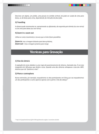 Descreve um objeto, um prédio, uma pessoa no sentido vertical, ele pode ser usado de cima para 
baixo, ou de baixo para cima, dependendo da intenção da descrição. 
3) Travelling 
A câmera pode movimentar-se, aproximando ou afastando, da esquerda para direita (ou vice-versa) 
ou de cima para baixo (ou vice-versa) 
4) Zoom in e zoom out 
Utiliza-se como movimento o recurso que a lente Zoom possibilita: 
Zoom in: traz a imagem distante para bem próxima; 
Zoom out: leva a imagem próxima para longe. 
Técnicas para Gravação 
1) Eixo da câmera 
A captação de cenas obedece a uma regra de posicionamento de câmera, chamada eixo. É um eixo 
imaginário de 180 graus que divide a cena. Quando uma das câmeras ultrapassa o eixo dos 180º, 
dizemos que ela “quebrou o eixo”. 
2) Plano e contraplano 
Numa entrevista, por exemplo, enquadramos os dois participantes em Close up e ao enquadrarmos 
um dos participantes o outro aparece apenas com a parte e trás da cabeça.7 
7 http://www.grupotransformar.org/2011/08/enquadramentos-angulos-e-movimentos-de.html) 
 