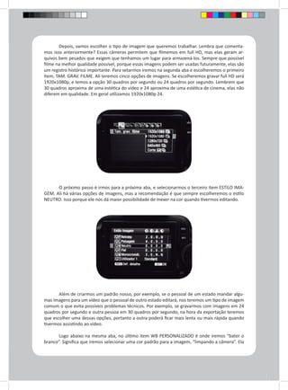 Depois, vamos escolher o tipo de imagem que queremos trabalhar. Lembra que comenta-mos 
isso anteriormente? Essas câmeras permitem que filmemos em full HD, mas elas geram ar-quivos 
bem pesados que exigem que tenhamos um lugar para armazená-los. Sempre que possível 
filme na melhor qualidade possível, porque essas imagens podem ser usadas futuramente, elas são 
um registro histórico importante. Para setarmos iremos na segunda aba e escolheremos o primeiro 
ítem, TAM. GRAV. FILME. Ali teremos cinco opções de imagens. Se escolheremos gravar full HD será 
1920x1080p, e temos a opção 30 quadros por segundo ou 24 quadros por segundo. Lembrem que 
30 quadros aproxima de uma estética do vídeo e 24 aproxima de uma estética de cinema, elas não 
diferem em qualidade. Em geral utilizamos 1920x1080p 24. 
O próximo passo é irmos para a próxima aba, e selecionarmos o terceiro ítem ESTILO IMA-GEM. 
Ali há várias opções de imagens, mas a recomendação é que sempre escolheremos o estilo 
NEUTRO. Isso porque ele nos dá maior possibilidade de mexer na cor quando tivermos editando. 
Além de criarmos um padrão nosso, por exemplo, se o pessoal de um estado mandar algu-mas 
imagens para um vídeo que o pessoal de outro estado editará, nos teremos um tipo de imagem 
comum o que evita possíveis problemas técnicos. Por exemplo, se gravarmos com imagens em 24 
quadros por segundo e outra pessoa em 30 quadros por segundo, na hora da exportação teremos 
que escolher uma dessas opções, portanto a outra poderá ficar mais lenta ou mais rápida quando 
tivermos assistindo ao vídeo. 
Logo abaixo na mesma aba, no último item WB PERSONALIZADO é onde iremos “bater o 
branco”. Significa que iremos selecionar uma cor padrão para a imagem, “limpando a câmera”. Ela 
 