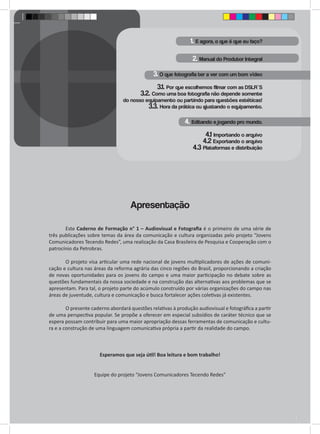 1. E agora, o que é que eu faço? 
2. Manual do Produtor Integral 
3. O que fotografia ter a ver com um bom vídeo 
3.1. Por que escolhemos filmar com as DSLR`S 
3.2. Como uma boa fotografia não depende somente 
do nosso equipamento ou partindo para questões estéticas! 
3.3. Hora da prática ou ajustando o equipamento. 
4. Editando e jogando pro mundo. 
4.1 Importando o arquivo 
4.2 Exportando o arquivo 
4.3 Plataformas e distribuição 
Este Caderno de Formação n° 1 – Audiovisual e Fotografia é o primeiro de uma série de 
três publicações sobre temas da área da comunicação e cultura organizadas pelo projeto “Jovens 
Comunicadores Tecendo Redes”, uma realização da Casa Brasileira de Pesquisa e Cooperação com o 
patrocínio da Petrobras. 
O projeto visa articular uma rede nacional de jovens multiplicadores de ações de comuni-cação 
e cultura nas áreas da reforma agrária das cinco regiões do Brasil, proporcionando a criação 
de novas oportunidades para os jovens do campo e uma maior participação no debate sobre as 
questões fundamentais da nossa sociedade e na construção das alternativas aos problemas que se 
apresentam. Para tal, o projeto parte do acúmulo construído por várias organizações do campo nas 
áreas de juventude, cultura e comunicação e busca fortalecer ações coletivas já existentes. 
O presente caderno abordará questões relativas à produção audiovisual e fotográfica a partir 
de uma perspectiva popular. Se propõe a oferecer em especial subsídios de caráter técnico que se 
espera possam contribuir para uma maior apropriação dessas ferramentas de comunicação e cultu-ra 
e a construção de uma linguagem comunicativa própria a partir da realidade do campo. 
Esperamos que seja útil! Boa leitura e bom trabalho! 
Equipe do projeto “Jovens Comunicadores Tecendo Redes” 
Apresentação 
 