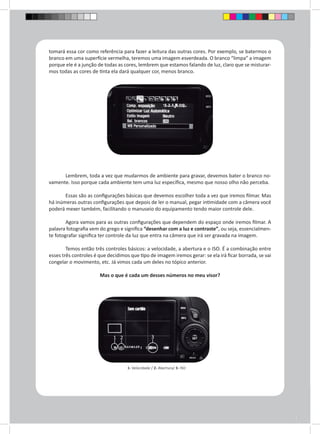 tomará essa cor como referência para fazer a leitura das outras cores. Por exemplo, se batermos o 
branco em uma superfície vermelha, teremos uma imagem esverdeada. O branco “limpa” a imagem 
porque ele é a junção de todas as cores, lembrem que estamos falando de luz, claro que se misturar-mos 
todas as cores de tinta ela dará qualquer cor, menos branco. 
Lembrem, toda a vez que mudarmos de ambiente para gravar, devemos bater o branco no-vamente. 
Isso porque cada ambiente tem uma luz específica, mesmo que nosso olho não perceba. 
Essas são as configurações básicas que devemos escolher toda a vez que iremos filmar. Mas 
há inúmeras outras configurações que depois de ler o manual, pegar intimidade com a câmera você 
poderá mexer também, facilitando o manuseio do equipamento tendo maior controle dele. 
Agora vamos para as outras configurações que dependem do espaço onde iremos filmar. A 
palavra fotografia vem do grego e significa “desenhar com a luz e contraste”, ou seja, essencialmen-te 
fotografar significa ter controle da luz que entra na câmera que irá ser gravada na imagem. 
Temos então três controles básicos: a velocidade, a abertura e o ISO. É a combinação entre 
esses três controles é que decidimos que tipo de imagem iremos gerar: se ela irá ficar borrada, se vai 
congelar o movimento, etc. Já vimos cada um deles no tópico anterior. 
Mas o que é cada um desses números no meu visor? 
1 2 3 
1- Velocidade / 2- Abertura/ 3- ISO 
 