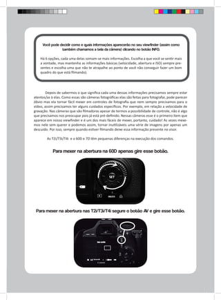 Você pode decidir como e quais informações aparecerão no seu viewfinder (assim como 
também chamamos a tela da câmera) clicando no botão INFO. 
Há 6 opções, cada uma delas somam-se mais informações. Escolha a que você se sentir mais 
a vontade, mas mantenha as informações básicas (velocidade, abertura e ISO) sempre pre-sentes 
e escolha uma que não te atrapalhe ao ponto de você não conseguir fazer um bom 
quadro do que está filmando). 
Depois de sabermos o que significa cada uma dessas informações precisamos sempre estar 
atentos/as à elas. Como essas são câmeras fotográficas elas são feitas para fotografar, pode parecer 
óbvio mas ela tornar fácil mexer em controles de fotografia que nem sempre precisamos para o 
vídeo, assim precisamos ter alguns cuidados específicos. Por exemplo, em relação a velocidade de 
gravação. Nas câmeras que são filmadoras apesar de termos a possibilidade de controle, não é algo 
que precisamos nos preocupar pois já está pré-definido. Nessas câmeras esse é o primeiro ítem que 
aparece em nosso viewfinder e é um dos mais fáceis de mexer, portanto, cuidado! As vezes mexe-mos 
nele sem querer e podemos assim, tornar inutilizáveis uma série de imagens por apenas um 
descuido. Por isso, sempre quando estiver filmando deixe essa informação presente no visor. 
As T2i/T3i/T4i e a 60D e 7D têm pequenas diferenças na execução dos comandos. 
Para mexer na abertura na 60D apenas gire esse botão. 
Para mexer na abertura nas T2i/T3i/T4i segure o botão AV e gire esse botão. 
 