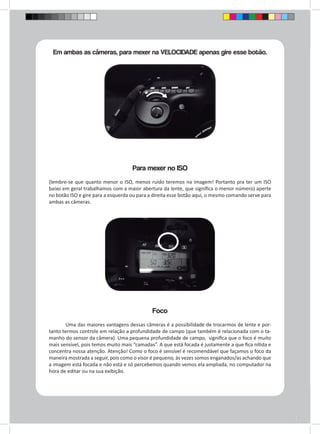 Em ambas as câmeras, para mexer na VELOCIDADE apenas gire esse botão. 
Para mexer no ISO 
(lembre-se que quanto menor o ISO, menos ruído teremos na imagem! Portanto pra ter um ISO 
baixo em geral trabalhamos com a maior abertura da lente, que significa o menor número) aperte 
no botão ISO e gire para a esquerda ou para a direita esse botão aqui, o mesmo comando serve para 
ambas as câmeras. 
Foco 
Uma das maiores vantagens dessas câmeras é a possibilidade de trocarmos de lente e por-tanto 
termos controle em relação a profundidade de campo (que também é relacionada com o ta-manho 
do sensor da câmera). Uma pequena profundidade de campo, significa que o foco é muito 
mais sensível, pois temos muito mais “camadas”. A que está focada é justamente a que fica nítida e 
concentra nossa atenção. Atenção! Como o foco é sensível é recomendável que façamos o foco da 
maneira mostrada a seguir, pois como o visor é pequeno, às vezes somos enganados/as achando que 
a imagem está focada e não está e só percebemos quando vemos ela ampliada, no computador na 
hora de editar ou na sua exibição. 
 