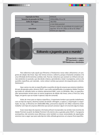 Exposição do filme MANUAL 
Tamanho de gravação do filme 1920x1080p 24 ou 30 
Estilo de Imagem NEUTRO 
Iso o mais baixo possível 
Velocidade 
Sempre o dobro da quantidade de quadros por 
segundo: 50 se for 24fps ou 60 se for 30fps* 
(frames por segundo). 
4. Editando e jogando para o mundo! 
3.1 Importando o arquivo. 
3.2 Exportando o arquivo 
3.3 Plataformas e distribuição 
Para editarmos tudo aquilo que filmamos e finalizarmos nosso vídeo utilizaremos um pro-grama 
de edição não-linear. Aqui não iremos ensinar a utilizá-lo, porque é bastante complexo e há 
uma infinidade de ferramentas contidas nele. Para tal, indicamos que assistam os milhares de tuto-riais 
existentes no youtube, que vão desde o básico, aprendendo a mexer no programa, como os de 
questões específicas, por exemplo, como colocar cartelas que passem da esquerda para a direita. 
Desbravem! 
Aqui, vamos nos ater as especificações e questões do tipo de arquivo que estamos trabalhan-do 
que são gerados pelas câmeras DSLR`s, que serão exemplificadas no programa Adobe Premiere 
que pode ser utilizado tanto no sistema operacional MAC, como no Windows. Mas, as especifica-ções 
apresentadas servem para os outros programas de edição não linear, como o Final Cut, Sony 
Vegas, em geral o que vai mudar é apenas o tipo de comando. 
Antes de irmos para os tópicos específicos, é importante lembrar que quando trabalhamos 
com um tipo de arquivo, devemos manter ele desde a filmagem, a captura, a importação e a expor-tação. 
Ou seja, se filmamos em 1920x1080 24fps, precisamos exportar em 24fps e devemos evitar 
trabalhar com tipos de arquivos diferentes que possam provocar algum erro durante alguma etapa. 
Esses novos tipos de arquivos e formatos já foram incorporados nas versões mais recentes do 
Adobe Premiere (a partir do Adobe Premiere 5.0), dentre eles as geradas pelas DSLR`s. O programa 
acompanhou não somente essas diferenças como também as novas necessidades de exportação, 
veremos mais a seguir que para cada tipo de mídia utilizada geraremos um arquivo final específico. 
 