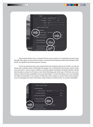 Nesse ponto observe que o tamanho final de nosso arquivo a ser exportado já passou para 
602 MB. Mas repare na outra seta vermelha. A caixa Key Frame Distance ainda está marcado o valor 
de 90. Isso significa que teremos poucos i-frames. 
Como nos queremos que nosso arquivo final seja composto apenas de i-frames, ou seja, de 
frames que conteham toda a informação de imagem, cor e movimento nele mesmo, vamos mudar 
esse valor para 1. Vamos marcar também a caixa de seleção Use Maximum Render Quality e deixar 
desmarcadas as caixas Use Previews e Use Frame Blending, para evitar que o Premiere use os pre-views 
de vídeo de baixa qualidade na hora da exportação. E o frame blending, que é mais utilizado 
em vídeos entrelaçados e visa suavisar as diferenças entre campos ou mesmo entre frames progres-sivos 
em passagens de maior movimento, acaba criando um efeito de blur ou sombra indesejável. 
 
