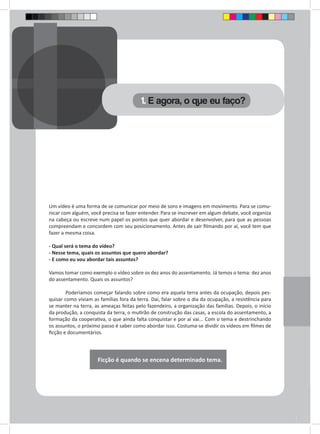 Um vídeo é uma forma de se comunicar por meio de sons e imagens em movimento. Para se comu-nicar 
com alguém, você precisa se fazer entender. Para se inscrever em algum debate, você organiza 
na cabeça ou escreve num papel os pontos que quer abordar e desenvolver, para que as pessoas 
compreendam e concordem com seu posicionamento. Antes de sair filmando por aí, você tem que 
fazer a mesma coisa. 
- Qual será o tema do vídeo? 
- Nesse tema, quais os assuntos que quero abordar? 
- E como eu vou abordar tais assuntos? 
Vamos tomar como exemplo o vídeo sobre os dez anos do assentamento. Já temos o tema: dez anos 
do assentamento. Quais os assuntos? 
Poderíamos começar falando sobre como era aquela terra antes da ocupação, depois pes-quisar 
como viviam as famílias fora da terra. Daí, falar sobre o dia da ocupação, a resistência para 
se manter na terra, as ameaças feitas pelo fazendeiro, a organização das famílias. Depois, o início 
da produção, a conquista da terra, o mutirão de construção das casas, a escola do assentamento, a 
formação da cooperativa, o que ainda falta conquistar e por aí vai... Com o tema e destrinchando 
os assuntos, o próximo passo é saber como abordar isso. Costuma-se dividir os vídeos em filmes de 
ficção e documentários. 
Ficção é quando se encena determinado tema. 
1. E agora, o que eu faço? 
 