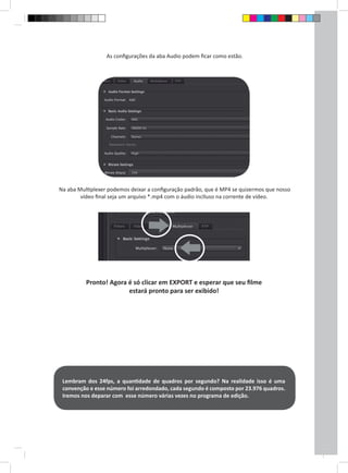 As configurações da aba Audio podem ficar como estão. 
Na aba Multiplexer podemos deixar a configuração padrão, que é MP4 se quizermos que nosso 
vídeo final seja um arquivo *.mp4 com o áudio inclluso na corrente de vídeo. 
Pronto! Agora é só clicar em EXPORT e esperar que seu filme 
estará pronto para ser exibido! 
Lembram dos 24fps, a quantidade de quadros por segundo? Na realidade isso é uma 
convenção e esse número foi arredondado, cada segundo é composto por 23.976 quadros. 
Iremos nos deparar com esse número várias vezes no programa de edição. 
 
