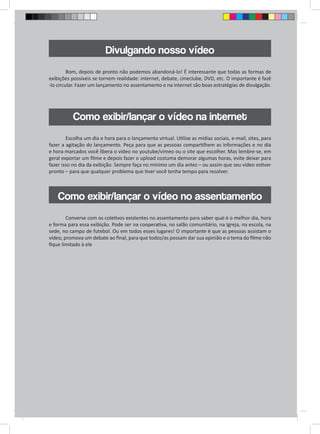 Divulgando nosso vídeo 
Bom, depois de pronto não podemos abandoná-lo! É interessante que todas as formas de 
exibições possíveis se tornem realidade: internet, debate, cineclube, DVD, etc. O importante é fazê 
-lo circular. Fazer um lançamento no assentamento e na internet são boas estratégias de divulgação. 
Como exibir/lançar o vídeo na internet 
Escolha um dia e hora para o lançamento virtual. Utilize as mídias sociais, e-mail, sites, para 
fazer a agitação do lançamento. Peça para que as pessoas compartilhem as informações e no dia 
e hora marcados você libera o vídeo no youtube/vimeo ou o site que escolher. Mas lembre-se, em 
geral exportar um filme e depois fazer o upload costuma demorar algumas horas, evite deixar para 
fazer isso no dia da exibição. Sempre faça no mínimo um dia antes – ou assim que seu vídeo estiver 
pronto – para que qualquer problema que tiver você tenha tempo para resolver. 
Como exibir/lançar o vídeo no assentamento 
Converse com os coletivos existentes no assentamento para saber qual é o melhor dia, hora 
e forma para essa exibição. Pode ser na cooperativa, no salão comunitário, na Igreja, na escola, na 
sede, no campo de futebol. Ou em todos esses lugares! O importante é que as pessoas assistam o 
vídeo, promova um debate ao final, para que todos/as possam dar sua opinião e o tema do filme não 
fique limitado à ele 
 