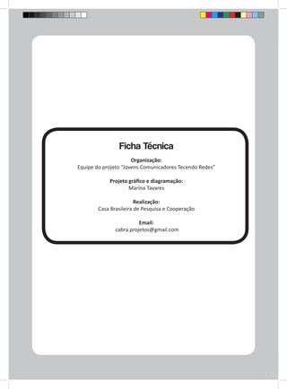 Ficha Técnica 
Organização: 
Equipe do projeto “Jovens Comunicadores Tecendo Redes” 
Projeto gráfico e diagramação: 
Marina Tavares 
Realização: 
Casa Brasileira de Pesquisa e Cooperação 
Email: 
cabra.projetos@gmail.com 
 