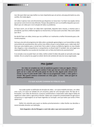 Isso não quer dizer que seja melhor ou mais importante que um jornal, uma peça de teatro ou uma 
cartilha. De modo algum. 
Um vídeo é apenas mais uma ferramenta que dispomos na nossa luta. E ao fazer essa opção, temos 
que pensar como torná-la mais eficiente. Porque não podemos cair na armadilha daqueles que acre-ditam 
que um vídeo por si só é solução de todos os problemas. 
Se fosse assim, era só fazer um vídeo bem caprichado, daqueles bons mesmo, e mostrar para o 
presidente, que faria a Reforma Agrária na mesma hora. Se fosse assim seria fácil. Mas vocês sabem 
que não é. 
Ao decidir fazer um vídeo, temos que nos certificar se é realmente a melhor ferramenta para a de-manda 
proposta. 
Será que uma série de programas de rádio sobre a produção agroecológica a ser transmitida na rádio 
comunitária do assentamento não surtiria mais efeito, já que a comunidade ouve a rádio todo dia? 
Será que uma matéria para o Jornal Sem Terra sobre o atraso na Reforma Agrária no meu Estado 
não chegaria a mais companheiros e companheiras no Brasil todo? E também não seria legal uma 
exposição fotográfica nas escolas do município com as fotos da história do assentamento? 
E se somado a isso se puder fazer um vídeo, melhor ainda! O vídeo não pode ser pensado como algo 
isolado. Ele só cumprirá seu papel se estiver dentro do contexto de lutas da nossa organização. 
PRA QUEM? 
Um vídeo só completa seu ciclo de existência quando é visto por alguém. Afinal, a 
gente faz um filme para que alguém assista. É claro que não tem como saber de antemão 
quem vai ver o vídeo. Um DVD pode passar de mão em mão, alguém pode colocar na In-ternet 
ou uma TV pode decidir exibir o filme na sua programação. Então, o vídeo ganha o 
mundo! Mas quando estamos construindo um vídeo, ajuda - e muito - saber pra quem se 
destina, prioritariamente. 
É O QUE ALGUNS CHAMAM DE PÚBLICO ALVO. 
Isso pode ajudar na definição da duração do vídeo: se é para trabalho de base, um vídeo 
mais curto, se é para ser exibido em um encontro, pode ter uma duração maior. No tipo de in-formações: 
num vídeo de denúncia: é preciso contextualizar o espectador sobre alguns dados da 
regiãonum vídeo sobre a agricultura familiar: dados que comparem produtividade da agricultura 
camponesa e o agronegócio se vai haver legendas ou narração: será que todos que verão o filme 
sabem ler? 
Definir de antemão para quem se destina prioritariamente o vídeo facilita nas decisões a 
serem tomadas durante sua realização. 
Está chegando o dia da filmagem e você não sabe o que será necessário levar? 
 
