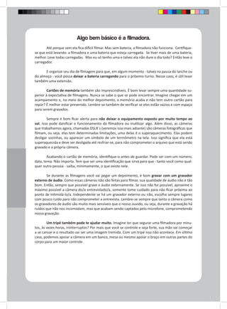Algo bem básico é a filmadora. 
Até porque sem ela fica difícil filmar. Mas sem bateria, a filmadora não funciona. Certifique-se 
que está levando: a filmadora e uma bateria que esteja carregada. Se tiver mais de uma bateria, 
melhor. Leve todas carregadas. Mas eu só tenho uma e talvez ela não dure o dia todo? Então leve o 
carregador. 
E organize seu dia de filmagem para que, em algum momento - talvez na pausa do lanche ou 
do almoço - você possa deixar a bateria carregando para o próximo turno. Nesse caso, é útil levar 
também uma extensão. 
Cartões de memória também são imprescindíveis. É bom levar sempre uma quantidade su-perior 
à expectativa de filmagens. Nunca se sabe o que se pode encontrar. Imagine chegar em um 
acampamento e, no meio do melhor depoimento, a memória acaba e não tem outro cartão para 
repor? É melhor estar prevenido. Lembre-se também de verificar se eles estão vazios e com espaço 
para serem gravados. 
Sempre é bom ficar alerta para não deixar o equipamento exposto por muito tempo ao 
sol. Isso pode danificar o funcionamento da filmadora ou inutilizar algo. Além disso, as câmeras 
que trabalhamos agora, chamadas DSLR`s (veremos isso mais adiante) são câmeras fotográficas que 
filmam, ou seja, elas tem determinadas limitações, uma delas é o superaquecimento. Elas podem 
desligar sozinhas, ou aparecer um símbolo de um termômetro na tela. Isso significa que ela está 
superaquecida e deve ser desligada até resfriar-se, para não comprometer o arquivo que está sendo 
gravado e a própria câmera. 
Acabando o cartão de memória, identifique-o antes de guardar. Pode ser com um número, 
data, tema. Não importa. Tem que ser uma identificação que sirva para que - tanto você como qual-quer 
outra pessoa - saiba, minimamente, o que existe nele. 
Se durante as filmagens você vai pegar um depoimento, é bom gravar com um gravador 
externo de áudio. Como essas câmeras não são feitas para filmar, sua qualidade de áudio não é tão 
bom. Então, sempre que possível grave o áudio externamente. Se isso não for possível, aproxime o 
máximo possível a câmera do/a entrevistado/a, somente tome cuidado para não ficar próxima ao 
ponto de intimidá-lo/a. Independente se há um gravador externo ou não, escolha sempre lugares 
com pouco ruído para não comprometer a entrevista. Lembre-se sempre que tanto a câmera como 
os gravadores de áudio são muito mais sensíveis que o nosso ouvido, ou seja, durante a gravação há 
ruídos que não nos incomodam, mas que acabam sendo captados pelo microfone, comprometendo 
nossa gravação. 
Um tripé também pode te ajudar muito. Imagine ter que segurar uma filmadora por minu-tos, 
às vezes horas, ininterruptos? Por mais que você se controle e seja forte, sua mão vai começar 
a se cansar e o resultado vai ser uma imagem tremida. Com um tripé isso não acontece. Em último 
caso, podemos apoiar a câmera em um banco, mesa ou mesmo apoiar o braço em outras partes do 
corpo para um maior controle. 
 