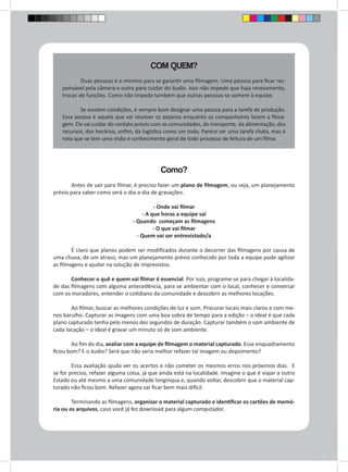 COM QUEM? 
Duas pessoas é o mínimo para se garantir uma filmagem. Uma pessoa para ficar res-ponsável 
pela câmera e outra para cuidar do áudio. Isso não impede que haja revezamento, 
trocas de funções. Como não impede também que outras pessoas se somem à equipe. 
Se existem condições, é sempre bom designar uma pessoa para a tarefa de produção. 
Essa pessoa é aquela que vai resolver os pepinos enquanto os companheiros fazem a filma-gem. 
Ela vai cuidar do contato prévio com as comunidades, do transporte, da alimentação, dos 
recursos, dos horários, enfim, da logística como um todo. Parece ser uma tarefa chata, mas é 
nela que se tem uma visão e conhecimento geral de todo processo de feitura de um filme. 
Como? 
Antes de sair para filmar, é preciso fazer um plano de filmagem, ou seja, um planejamento 
prévio para saber como será o dia-a-dia de gravações. 
- Onde vai filmar 
- A que horas a equipe sai 
- Quando começam as filmagens 
- O que vai filmar 
- Quem vai ser entrevistado/a 
É claro que planos podem ser modificados durante o decorrer das filmagens por causa de 
uma chuva, de um atraso, mas um planejamento prévio conhecido por toda a equipe pode agilizar 
as filmagens e ajudar na solução de imprevistos. 
Conhecer o quê e quem vai filmar é essencial. Por isso, programe-se para chegar à localida-de 
das filmagens com alguma antecedência, para se ambientar com o local, conhecer e conversar 
com os moradores, entender o cotidiano da comunidade e descobrir as melhores locações. 
Ao filmar, buscar as melhores condições de luz e som. Procurar locais mais claros e com me-nos 
barulho. Capturar as imagens com uma boa sobra de tempo para a edição – o ideal é que cada 
plano capturado tenha pelo menos dez segundos de duração. Capturar também o som ambiente de 
cada locação – o ideal é gravar um minuto só de som ambiente. 
Ao fim do dia, avaliar com a equipe de filmagem o material capturado. Esse enquadramento 
ficou bom? E o áudio? Será que não seria melhor refazer tal imagem ou depoimento? 
Essa avaliação ajuda ver os acertos e não cometer os mesmos erros nos próximos dias. E 
se for preciso, refazer alguma coisa, já que ainda está na localidade. Imagine o que é viajar a outro 
Estado ou até mesmo a uma comunidade longínqua e, quando voltar, descobrir que o material cap-turado 
não ficou bom. Refazer agora vai ficar bem mais difícil. 
Terminando as filmagens, organizar o material capturado e identificar os cartões de memó-ria 
ou os arquivos, caso você já fez download para algum computador. 
 