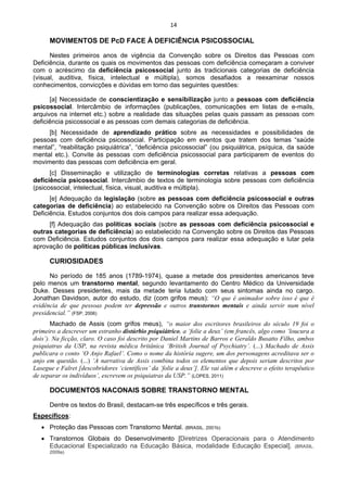 14 
 
MOVIMENTOS DE PcD FACE À DEFICIÊNCIA PSICOSSOCIAL
Nestes primeiros anos de vigência da Convenção sobre os Direitos das Pessoas com
Deficiência, durante os quais os movimentos das pessoas com deficiência começaram a conviver
com o acréscimo da deficiência psicossocial junto às tradicionais categorias de deficiência
(visual, auditiva, física, intelectual e múltipla), somos desafiados a reexaminar nossos
conhecimentos, convicções e dúvidas em torno das seguintes questões:
[a] Necessidade de conscientização e sensibilização junto a pessoas com deficiência
psicossocial. Intercâmbio de informações (publicações, comunicações em listas de e-mails,
arquivos na internet etc.) sobre a realidade das situações pelas quais passam as pessoas com
deficiência psicossocial e as pessoas com demais categorias de deficiência.
[b] Necessidade de aprendizado prático sobre as necessidades e possibilidades de
pessoas com deficiência psicossocial. Participação em eventos que tratem dos temas “saúde
mental”, “reabilitação psiquiátrica”, “deficiência psicossocial” (ou psiquiátrica, psíquica, da saúde
mental etc.). Convite às pessoas com deficiência psicossocial para participarem de eventos do
movimento das pessoas com deficiência em geral.
[c] Disseminação e utilização de terminologias corretas relativas a pessoas com
deficiência psicossocial. Intercâmbio de textos de terminologia sobre pessoas com deficiência
(psicossocial, intelectual, física, visual, auditiva e múltipla).
[e] Adequação da legislação (sobre as pessoas com deficiência psicossocial e outras
categorias de deficiência) ao estabelecido na Convenção sobre os Direitos das Pessoas com
Deficiência. Estudos conjuntos dos dois campos para realizar essa adequação.
[f] Adequação das políticas sociais (sobre as pessoas com deficiência psicossocial e
outras categorias de deficiência) ao estabelecido na Convenção sobre os Direitos das Pessoas
com Deficiência. Estudos conjuntos dos dois campos para realizar essa adequação e lutar pela
aprovação de políticas públicas inclusivas.
CURIOSIDADES
No período de 185 anos (1789-1974), quase a metade dos presidentes americanos teve
pelo menos um transtorno mental, segundo levantamento do Centro Médico da Universidade
Duke. Desses presidentes, mais da metade teria lutado com seus sintomas ainda no cargo.
Jonathan Davidson, autor do estudo, diz (com grifos meus): “O que é animador sobre isso é que é
evidência de que pessoas podem ter depressão e outros transtornos mentais e ainda servir num nível
presidencial.” (FSP, 2006)
Machado de Assis (com grifos meus), “o maior dos escritores brasileiros do século 19 foi o
primeiro a descrever um estranho distúrbio psiquiátrico, a ‘folie a deux’ (em francês, algo como ‘loucura a
dois’). Na ficção, claro. O caso foi descrito por Daniel Martins de Barros e Geraldo Busatto Filho, ambos
psiquiatras da USP, na revista médica britânica ‘British Journal of Psychiatry’. (...) Machado de Assis
publicara o conto ‘O Anjo Rafael’. Como o nome da história sugere, um dos personagens acreditava ser o
anjo em questão. (...) ‘A narrativa de Assis combina todos os elementos que depois seriam descritos por
Lasegue e Falret [descobridores ‘científicos’ da ‘folie a deux’]. Ele vai além e descreve o efeito terapêutico
de separar os indivíduos’, escrevem os psiquiatras da USP.” (LOPES, 2011)
DOCUMENTOS NACONAIS SOBRE TRANSTORNO MENTAL
Dentre os textos do Brasil, destacam-se três específicos e três gerais.
Específicos:
• Proteção das Pessoas com Transtorno Mental. (BRASIL. 2001b)
• Transtornos Globais do Desenvolvimento [Diretrizes Operacionais para o Atendimento
Educacional Especializado na Educação Básica, modalidade Educação Especial]. (BRASIL.
2009a)
 