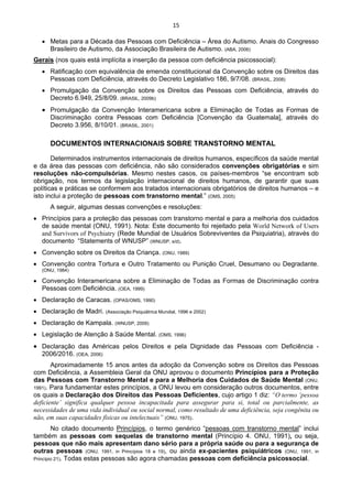 15 
 
• Metas para a Década das Pessoas com Deficiência – Área do Autismo. Anais do Congresso
Brasileiro de Autismo, da Associação Brasileira de Autismo. (ABA, 2006)
Gerais (nos quais está implícita a inserção da pessoa com deficiência psicossocial):
• Ratificação com equivalência de emenda constitucional da Convenção sobre os Direitos das
Pessoas com Deficiência, através do Decreto Legislativo 186, 9/7/08. (BRASIL, 2008)
• Promulgação da Convenção sobre os Direitos das Pessoas com Deficiência, através do
Decreto 6.949, 25/8/09. (BRASIL, 2009b)
• Promulgação da Convenção Interamericana sobre a Eliminação de Todas as Formas de
Discriminação contra Pessoas com Deficiência [Convenção da Guatemala], através do
Decreto 3.956, 8/10/01. (BRASIL, 2001)
DOCUMENTOS INTERNACIONAIS SOBRE TRANSTORNO MENTAL
Determinados instrumentos internacionais de direitos humanos, específicos da saúde mental
e da área das pessoas com deficiência, não são considerados convenções obrigatórias e sim
resoluções não-compulsórias. Mesmo nestes casos, os países-membros “se encontram sob
obrigação, nos termos da legislação internacional de direitos humanos, de garantir que suas
políticas e práticas se conformem aos tratados internacionais obrigatórios de direitos humanos – e
isto inclui a proteção de pessoas com transtorno mental.” (OMS, 2005)
A seguir, algumas dessas convenções e resoluções:
• Princípios para a proteção das pessoas com transtorno mental e para a melhoria dos cuidados
de saúde mental (ONU, 1991). Nota: Este documento foi rejeitado pela World Network of Users
and Survivors of Psychiatry (Rede Mundial de Usuários Sobreviventes da Psiquiatria), através do
documento “Statements of WNUSP” (WNUSP, s/d).
• Convenção sobre os Direitos da Criança. (ONU, 1989)
• Convenção contra Tortura e Outro Tratamento ou Punição Cruel, Desumano ou Degradante.
(ONU, 1984)
• Convenção Interamericana sobre a Eliminação de Todas as Formas de Discriminação contra
Pessoas com Deficiência. (OEA, 1999)
• Declaração de Caracas. (OPAS/OMS, 1990)
• Declaração de Madri. (Associação Psiquiátrica Mundial, 1996 e 2002)
• Declaração de Kampala. (WNUSP, 2009)
• Legislação de Atenção à Saúde Mental. (OMS, 1996)
• Declaração das Américas pelos Direitos e pela Dignidade das Pessoas com Deficiência -
2006/2016. (OEA, 2006)
Aproximadamente 15 anos antes da adoção da Convenção sobre os Direitos das Pessoas
com Deficiência, a Assembleia Geral da ONU aprovou o documento Princípios para a Proteção
das Pessoas com Transtorno Mental e para a Melhoria dos Cuidados de Saúde Mental (ONU,
1991). Para fundamentar estes princípios, a ONU levou em consideração outros documentos, entre
os quais a Declaração dos Direitos das Pessoas Deficientes, cujo artigo 1 diz: “O termo ‘pessoa
deficiente’ significa qualquer pessoa incapacitada para assegurar para si, total ou parcialmente, as
necessidades de uma vida individual ou social normal, como resultado de uma deficiência, seja congênita ou
não, em suas capacidades físicas ou intelectuais” (ONU, 1975).
No citado documento Princípios, o termo genérico “pessoas com transtorno mental” inclui
também as pessoas com sequelas de transtorno mental (Princípio 4. ONU, 1991), ou seja,
pessoas que não mais apresentam dano sério para a própria saúde ou para a segurança de
outras pessoas (ONU, 1991, in Princípios 18 e 19), ou ainda ex-pacientes psiquiátricos (ONU, 1991, in
Princípio 21). Todas estas pessoas são agora chamadas pessoas com deficiência psicossocial.
 