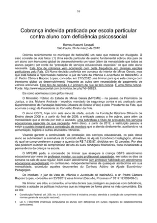 16 
 
 
Cobrança indevida praticada por escola particular
contra aluno com deficiência psicossocial
Romeu Kazumi Sassaki
São Paulo, 26 de março de 2012
Ocorreu recentemente no município de Itabira/MG um caso que merece ser divulgado. O
caso consiste de dois fatos: (1) Uma escola particular de ensino fundamental cobrou dos pais de
um aluno com transtorno global do desenvolvimento um valor (além da mensalidade que todos os
alunos pagam) por conta da “prestação de serviços educacionais especiais” de que este aluno
necessita. Este tipo de cobrança vem ocorrendo com certa frequência em diversas escolas
particulares pelo País. (2) Numa decisão proferida em comarca do interior de Minas Gerais, mas
que está fadada a repercussão nacional, o juiz da Vara da Infância e Juventude de Itabira/MG, o
dr. Pedro Câmara Raposo Lopes, concedeu em 21/3/2012 uma liminar para que esta criança com
transtorno global do desenvolvimento frequente as aulas sem necessidade de pagamento de
valores adicionais. Este tipo de decisão é o primeiro de que se tem notícia. É uma ótima notícia.
Fonte: http://www.espacovital.com.br/noticia_ler.php?id=26823.
Eis como aconteceu (com grifos meus):
O Ministério Público do Estado de Minas Gerais (MPEMG) - na pessoa da Promotora de
Justiça, a dra. Nidiane Andrade - impetrou mandado de segurança contra o ato praticado pelo
Superintendente da Fundação Itabirana Difusora de Ensino (Fide) e pelo Presidente da Fide, que
acumula o cargo de Presidente do Conselho Diretor da Fide.
O aluno GSFS, hoje com sete anos de idade, estuda na Fundação Itabirana Difusora de
Ensino desde 2008 e, a partir do final de 2009, a entidade passou a lhe cobrar, para além da
mensalidade que é devida por todo o alunado, uma sobretaxa a título de prestação dos serviços
educacionais especiais de que necessita. Além disso, a partir de 2012, a instituição passou a
exigir o custeio integral para a contratação de monitora que o atenda diretamente, auxiliando-o na
alimentação, higiene e outras atividades rotineiras.
Visando garantir a continuidade da prestação dos serviços educacionais, os pais deste
aluno se submeteram à assinatura de Contrato Aditivo de Ajuste Econômico Pedagógico, através
do qual se comprometeram a pagar a quantia de R$ 7.635,87, divididos em 12 parcelas. Por eles
não poderem cumprir tal compromisso devido às suas condições financeiras, ficou inviabilizada a
permanência da criança na escola.
O MPEMG pediu a concessão de liminar que assegure à criança GSFS atendimento
educacional por meio de professor monitor, ou outro profissional capacitado, em todos os dias da
semana na sala de aula regular, bem assim atendimento com professor habilitado em atendimento
educacional especializado no contraturno, independentemente de quaisquer acréscimos em sua
mensalidade, sobretudo aqueles decorrentes do Contrato Aditivo de Ajuste Econômico-
Pedagógico.
De imediato, o juiz da Vara da Infância e Juventude de Itabira/MG, o dr. Pedro Câmara
Raposo Lopes, concedeu em 23/3/2012 essa liminar (Decisão, Processo nº 0317.12.002438-3).
Na liminar, ele citou e comentou uma lista de leis que protegem as pessoas com deficiência,
instando a adoção de políticas inclusivas que as integrem de forma plena na vida comunitária. Eis
as leis:
• Constituição Federal, art. 209, inc. I (o ensino é livre à iniciativa privada, atendida a condição de cumprimento das
normas gerais da educação nacional).
• Lei n. 7.853/1989 (matrícula compulsória de alunos com deficiência em cursos regulares de estabelecimentos
particulares).
 