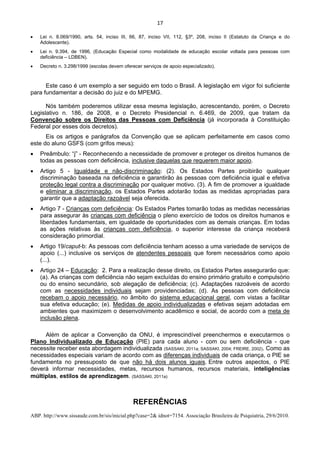 17 
 
• Lei n. 8.069/1990, arts. 54, inciso III, 66, 87, inciso VII, 112, §3º, 208, inciso II (Estatuto da Criança e do
Adolescente).
• Lei n. 9.394, de 1996, (Educação Especial como modalidade de educação escolar voltada para pessoas com
deficiência – LDBEN).
• Decreto n. 3.298/1999 (escolas devem oferecer serviços de apoio especializado).
Este caso é um exemplo a ser seguido em todo o Brasil. A legislação em vigor foi suficiente
para fundamentar a decisão do juiz e do MPEMG.
Nós também poderemos utilizar essa mesma legislação, acrescentando, porém, o Decreto
Legislativo n. 186, de 2008, e o Decreto Presidencial n. 6.469, de 2009, que tratam da
Convenção sobre os Direitos das Pessoas com Deficiência (já incorporada à Constituição
Federal por esses dois decretos).
Eis os artigos e parágrafos da Convenção que se aplicam perfeitamente em casos como
este do aluno GSFS (com grifos meus):
• Preâmbulo: “j” - Reconhecendo a necessidade de promover e proteger os direitos humanos de
todas as pessoas com deficiência, inclusive daquelas que requerem maior apoio.
• Artigo 5 - Igualdade e não-discriminação: (2). Os Estados Partes proibirão qualquer
discriminação baseada na deficiência e garantirão às pessoas com deficiência igual e efetiva
proteção legal contra a discriminação por qualquer motivo. (3). A fim de promover a igualdade
e eliminar a discriminação, os Estados Partes adotarão todas as medidas apropriadas para
garantir que a adaptação razoável seja oferecida.
• Artigo 7 - Crianças com deficiência: Os Estados Partes tomarão todas as medidas necessárias
para assegurar às crianças com deficiência o pleno exercício de todos os direitos humanos e
liberdades fundamentais, em igualdade de oportunidades com as demais crianças. Em todas
as ações relativas às crianças com deficiência, o superior interesse da criança receberá
consideração primordial.
• Artigo 19/caput-b: As pessoas com deficiência tenham acesso a uma variedade de serviços de
apoio (...) inclusive os serviços de atendentes pessoais que forem necessários como apoio
(...).
• Artigo 24 – Educação: 2. Para a realização desse direito, os Estados Partes assegurarão que:
(a). As crianças com deficiência não sejam excluídas do ensino primário gratuito e compulsório
ou do ensino secundário, sob alegação de deficiência; (c). Adaptações razoáveis de acordo
com as necessidades individuais sejam providenciadas; (d). As pessoas com deficiência
recebam o apoio necessário, no âmbito do sistema educacional geral, com vistas a facilitar
sua efetiva educação; (e). Medidas de apoio individualizadas e efetivas sejam adotadas em
ambientes que maximizem o desenvolvimento acadêmico e social, de acordo com a meta de
inclusão plena.
Além de aplicar a Convenção da ONU, é imprescindível preenchermos e executarmos o
Plano Individualizado de Educação (PIE) para cada aluno - com ou sem deficiência - que
necessite receber esta abordagem individualizada (SASSAKI, 2011a; SASSAKI, 2004; FREIRE, 2002). Como as
necessidades especiais variam de acordo com as diferenças individuais de cada criança, o PIE se
fundamenta no pressuposto de que não há dois alunos iguais. Entre outros aspectos, o PIE
deverá informar necessidades, metas, recursos humanos, recursos materiais, inteligências
múltiplas, estilos de aprendizagem. (SASSAKI, 2011a)
REFERÊNCIAS
ABP. http://www.sissaude.com.br/sis/inicial.php?case=2& idnot=7154. Associação Brasileira de Psiquiatria, 29/6/2010.
 