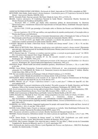 18 
 
ASSOCIAÇÃO PSIQUIÁTRICA MUNDIAL. Declaração de Madri. Aprovada em 25/8/1996 e emendada em 2002.
BENVINDO, Aldo Zaiden. Saúde mental e direitos humanos: Contribuições para a IV Conferência Nacional de Saúde
Mental – Intersetorial. Brasília: SDH/PR, 2010.
BETTI, Alexandre Prado. Emprego apoiado. São Paulo: Edição do Autor, 2011, p.19-20 e 26.
BRASIL. Caderno informativo. IV Conferência Nacional de Saúde Mental – Intersetorial. Brasília: Secretaria de
Direitos Humanos da Presidência da República, 2010.
_____. Resolução MEC 4, 2/10/09, que dispõe sobre transtornos globais do desenvolvimento. In: Diretrizes
Operacionais para o Atendimento Educacional Especializado na Educação Básica, modalidade Educação Especial.
Brasília, 2009a.
_____. Decreto 6.949, 25/8/09, que promulga a Convenção sobre os Direitos das Pessoas com Deficiência. Brasília,
2009b.
_____. Decreto Legislativo 186, 9/7/08, que ratifica, com equivalência de emenda constitucional, a Convenção sobre os
Direitos das Pessoas com Deficiência.
_____. Decreto 3.956, 8/10/01, que promulga a Convenção Interamericana sobre a Eliminação de Todas as Formas de
Discriminação contra Pessoas com Deficiência [Convenção da Guatemala]. Brasília: 2001a.
_____. Lei n° 10.216, de 6/4/01, que dispõe sobre a proteção e os direitos das pessoas com transtornos mentais e
redireciona o modelo assistencial em saúde mental. Brasília: 2001b.
CANADÁ. Ministério da Saúde e Bem-Estar Social. “Confusão com doença mental”. Lente, v. III, n. 10, out./dez.
1959, p.23-24.
COBB, Henry & MITTLER, Peter. Diferenças significativas entre deficiência mental e doença mental. [Documento
aprovado pela Liga Internacional de Sociedades Pró-Deficientes Mentais (atual Inclusion International). Traduzido
pela Apae-SP]. 1980, p.1-12.
CRUZ, Deusina Lopes da. “O autismo, as condutas especiais autistas, a restrição na participação social”. In: CRUZ,
D.L. Um autista muito especial. Porto Alegre: Mediação, 2008.
DITTMANN, Laura. “Retarded isn’t mentally ill”. In: The mentally retarded at home: A manual for parents.
Washington, DC: US-DHEW, 1959, p.5-6.
EEOP. A technical assistance manual on the employment provisions of the Americans with Disabilities Act: Resource
directory. Washington, DC: Equal Employment Opportunity Commission, 1992, p.32.
FREEMAN, Roger. Mental health and mental retardation quackery. Rehabilitation Literature, v. 30, n. 4, abril 1969,
p.103-106.
FREIRE, Lucia Helena Vasconcelos. Formando professores [Elaboração de uma programação psicopedagógica
adequada]. In: CAMARGOS JR, Walter et al. Transtornos invasivos do desenvolvimento: 3° milênio. Brasília:
Corde/Ames/Abra, 2002, p.138-144.
FSP. Dor sem remédio [massacre em Realengo]. Folha de S.Paulo/Cotidiano, p.1-5, 9/4/2011.
_____. Estados Unidos: Metade dos presidentes teve doença mental. Folha de S.Paulo, 16/2/2006.
GITTELMAN, Martin. Rehabilitation of the mentally ill. In: Anais do XIV Congresso Interamericano de Psicologia
(p.724), realizado em São Paulo/SP, de 14 a 19 de abril de 1973.
GOMES, Marcelo. s/d, p.7. “O que é deficiência mental e o que se pode fazer?”. Folheto da Apae-SP, s/d. Site:
www.apaesp.org.br.
GORHAM, William. Vocational rehabilitation of the disabled: The public program. In: Health, Education, and Welfare
Indicators. Office of the Assistant Secretary for Program Coordination. Washington, DC: DHEW, 1965.
ILO. Social reintegration of persons having suffered mental illness. Genebra: International Labour Organisation, 1990.
IRR. International Rehabilitation Review. Nova York: IRR, fevereiro 1994, v. XLIV, n. 3, p.2.
JCMIH. Joint Commission on Mental Illness and Health. Action for Mental Health, p.186-187, 1961.
LOPES, Reinaldo José. Machado de Assis ‘descobre’ doença psiquiátrica em conto. Folha de S.Paulo, 15/3/2011.
MAIA, Lucimara. Definições atuais: autismo e transtornos mentais. Disponível em
http://lucimaramaia.com.br/index.php?option=com_content&task=view&id=15&Itemid=8, s/d.
MALIN, A.J. Some misconceptions regarding mentally retarded children. Journal of Rehabilitation in Asia, v. V, n. 2,
abril 1964, p.20-21.
MARRONE, Joe; GOLD, Martine. Supported employment for people with mental illness: myths and facts. Journal of
Rehabilitation, v. 60, n. 4, out./dez. 1994, p.38-47.
MAYER, Carlos Alberto Lopes. Fixação no emprego e ajustamento ao trabalho. Série Reabilitação Profissional. Rio
de Janeiro: Instituto Nacional de Previdência Social/MTPS, março 1974.
MEC. Documento subsidiário à política de inclusão. Brasília: Secretaria de Educação Especial, 2005.
MENDES, Enicéia Gonçalves. Deficiência mental: Um rótulo à procura de significado. Vivência, n.18, 2° sem. 1996,
p.17.
NACIF, Denise Rocha. “A conjuntura da doença mental”, in: NACIF, D.R. Trabalhando com saúde mental:
Experiência da Clínica Anima. Belo Horizonte: Escritório de Histórias, 2010, p.43-47.
NAVAJAS, João Loureiro Chinaglia. [Em entrevista para a matéria “Os sete tabus”]. Mind (revista da Comunidade
Terapêutica Dr. Bezerra de Menezes), ano II, n. 11, p.4-9, maio/junho 1997.
OEA. Declaração das Américas pelos Direitos e pela Dignidade das Pessoas com Deficiência - 2006/2016. Resolução
AG/DEC.50- XXXVI-O/06, 17/5/2006.
 