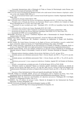 19 
 
_____. Convenção Interamericana sobre a Eliminação de Todas as Formas de Discriminação contra Pessoas com
Deficiência (Convenção da Guatemala), 28/5/1999.
OMS. Livro de recursos da Organização Mundial de Saúde sobre saúde mental, direitos humanos e legislação: cuidar,
sim; excluir, não. Genebra: OMS, 2005, p.11.
_____. The role of international human rights in national mental health legislation. Genebra: Organização Mundial de
Saúde, 2004.
_____. Legislação de Atenção à Saúde Mental. 1996.
ONU. Convenção sobre os Direitos das Pessoas com Deficiência. Resolução A/61/611, 13/12/06. Nova York: 2006.
_____. Princípios para a Proteção das Pessoas com Transtorno Mental e para a Melhoria dos Cuidados de Saúde
Mental. Resolução 46/119, 17/12/91. Nova York: ONU, 1991.
_____. “Construção de uma sociedade para todos”. Resolução 45/91, 14/12/90, da Assembleia Geral das Nações
Unidas.
_____. Convenção sobre os Direitos da Criança. Resolução 44/25, 20/11/1989.
_____. Convenção contra Tortura e Outro Tratamento ou Punição Cruel, Desumano ou Degradante: 1984.
_____. Declaração dos Direitos das Pessoas Deficientes. Resolução 33447/XXX, 9/12/75. Nova York: 1975.
_____. Secretariado da CDPD: www.un.org/disabilities, s/d.
OPAS/OMS. Declaração de Caracas. Conferência Regional sobre a Reestruturação da Atenção Psiquiátrica na
América Latina, 14/11/1990.
PASCUETO, Cinthia. “Autismo: inserção social é possível?”, Jornal da UFRJ, ed. n.200, 24/4/2003.
PCEPD. ADA Summit. Washington, DC: President’s Committee on Employment of People with Disabilities,
1º/12/1992.
QUINN, Gerard. The United Nations Convention on the Rights of Persons with Disabilities: towards a unified field
theory of disability. Indian Law Society, G.V. Pandit Memorial Oration, Pune, India, 10/10/2009.
RIADIS. Arranca ejecución y seguimiento de los micro-proyectos en Colombia, El Salvador y Guatemala. Riadis en
Acción, n.15, março 2010. http://www.riadis.net/en-accion-15/arranca-ejecucion-y-seguimiento-de-los-micro-/.
SASSAKI, Romeu Kazumi. Teoria das múltiplas inteligências na educação inclusiva [Apostila do VI Seminário de
Educação Inclusiva: Direito à Diversidade]. Cruzeiro do Sul/AC: Secretaria Municipal de Educação e Cultura,
2012.
_____. Educação inclusiva: barreiras e soluções. Revista Incluir, São Paulo, n.12, p.53, jul./ago. 2011a.
_____. Incluindo pessoas com deficiência psicossocial. Parte 2. Revista Reação, ano XIV, n. 79, p.12-19, mar./abr.
2011b.
_____. Incluindo pessoas com deficiência psicossocial. Parte 1. Revista Reação, ano XIV, n. 78, p.10-14, jan./fev.
2011c.
_____. Deficiência psicossocial: A nova categoria de deficiência. Fortaleza: Agenda 2011 do Portador de Eficiência,
2010a.
_____. Inclusão: construindo uma sociedade para todos. 8ª ed. Rio de Janeiro: WVA, p.79-83, 2010b.
_____. Deficiência mental ou intelectual? Doença ou transtorno mental? Atualizações semânticas na inclusão de
pessoas. Revista Reação, São Paulo, ano IX, n. 43, mar./abr. 2005, p.9-10, e Jornal do Sinepe-RJ (Sindicato dos
Estabelecimentos Particulares de Ensino no Estado do Rio de Janeiro), Niterói, ano XIV, n. 88, jul./set. 2005, p.10-
11.
_____. Guia para o Plano Individualizado de Educação [apostila não-publicada]. São Paulo: 2004.
TAYLOR, Wallace & TAYLOR, Isabelle. Services for handicapped youth in England and Wales. Nova York:
International Society for Rehabilitation of the Disabled (atual Rehabilitation International), 1966, p.4.
THORNBURGH, Dick. The Americans with Disabilities Act: Questions and answers. Washington, DC: Civil Rights
Division, U.S. Department of Justice, 1991, p.1-2.
TUCKWELL, Sue. 40 millones de personas ocultas. Material de divulgação do Ano Internacional das Pessoas
Deficientes, em Dacca, Bangladesh, 1981.
WNUSP. Declaração de Kampala. Aprovada em Kampala, Uganda, em 2009.
_____. Statements of WNUSP. http://www.wnusp.org/statements-of-wnusp.htm. s/d.
...ooOoo...
 