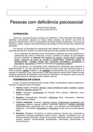 2 
 
 
 
 
Pessoas com deficiência psicossocial
Romeu Kazumi Sassaki
São Paulo, janeiro de 2012
INTRODUÇÃO
Todos nós - que atuamos junto a pessoas com deficiência - temos enfrentado dificuldade em
classificar, tecnicamente, algumas ou muitas destas pessoas, daí advindo uma série de
equívocos, descaminhos e erros no desempenho de nossas funções profissionais. É claro que os
familiares, amigos, colegas e até desconhecidos das pessoas em foco também têm sentido essa
dificuldade.
Um exemplo da dificuldade de classificação está refletido na seguinte pergunta, que tenta
aproximar pessoas com histórico de saúde mental para junto das pessoas com deficiência:
“Se as categorias de deficiência mais reconhecidas e utilizadas nos meios acadêmicos e
profissionais são a física, a intelectual, a visual, a auditiva e a múltipla, em qual categoria
devemos classificar as pessoas com espectro do autismo, psicose infantil, transtorno
bipolar, transtorno de déficit de atenção e hiperatividade, transtornos globais do
desenvolvimento, condutas típicas das síndromes neurológicas, psicológicas e
psiquiátricas, esquizofrenia, e todos os outros tipos de transtornos mentais?”.
Como percebemos, as diversidades foram aleatoriamente enfileiradas para formarem a
pergunta-síntese. E, por isso, algumas fazem parte de outras; outras são sinônimas entre si; e
todas constituem causas (origens) e não sequelas (consequências) com as quais ficaram as
pessoas. O importante é que, historicamente, todas estas pessoas sempre foram citadas fora das
categorias tradicionais de deficiência, tanto para fins estatísticos e de pesquisa quanto para fins
de intervenção prática em educação, saúde, trabalho, lazer etc.
FENÔMENOS EM CADEIA
A rigor, o processo completo envolve causas, efeitos, consequências, fatores ambientais e
soluções, na seguinte ordem cronológica:
1. Causas (origens). Exemplos: doenças, outras condições de saúde, acidentes, guerras,
violências, desastres naturais etc.
2. Efeitos. Exemplos: impedimentos de natureza física, psíquica, intelectual, visual,
auditiva e múltipla.
3. Sequelas (consequências). Exemplos: deficiências física, psicossocial, intelectual,
visual, auditiva e múltipla.
4. Fatores ambientais. Exemplos: barreiras naturais (configurações geográficas) e/ou
construídas (edifícios, espaços urbanos, transportes coletivos) e barreiras atitudinais
(desconhecimento, preconceito etc.), as quais – em interação com uma pessoa com
deficiência – lhe impõem incapacidade ou dificuldade de agir como as outras pessoas
agem.
5. Soluções. Exemplos: [1] Eliminar ou diminuir barreiras naturais e/ou construídas e
acrescentar processos facilitadores (apoios físicos, materiais, tecnológicos etc.). [2]
Eliminar barreiras atitudinais, através de processos facilitadores (apoios humanos e/ou
animais, terapias, conscientização, sensibilização, informações, oportunidades de
convivência etc.).
 