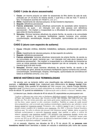 3 
 
CASO 1 (mãe de aluno assassinado)
1. Causa: um trauma psíquico ao saber do assassinato do filho dentro da sala de aula,
praticado por um ex-aluno da mesma escola, o qual tirou a vida de mais 11 alunos e
feriu 13 (massacre ocorrido em 7/4/2011). (FSP, 2011)
2. Efeito: impedimento de natureza psíquica, do tipo transtorno depressivo.
3. Sequela: deficiência psicossocial.
4. Fatores ambientais: barreiras atitudinais (preconceito da sociedade sobre transtorno
depressivo), as quais – em interação com esta mãe (pessoa com deficiência
psicossocial) – lhe impõem a incapacidade ou a dificuldade de continuar agindo como
agia antes do trauma psíquico.
5. Soluções. Eliminar barreiras atitudinais da própria família, da escola e da comunidade
em geral, através de processos facilitadores (apoios humanos e/ou animais,
conscientização, sensibilização, terapias, informações, oportunidades de convivência
etc.).
CASO 2 (aluno com espectro do autismo)
1. Causa: infecção virótica, distúrbio metabólico, epilepsia, predisposição genética
etc.
2. Efeito: impedimento de natureza psíquica, do tipo espectro do autismo.
3. Sequela: deficiência psicossocial.
4. Fatores ambientais: barreiras atitudinais (preconceito da própria família, da escola ou
da comunidade em geral), barreiras que – em interação com este aluno (pessoa com
deficiência psicossocial) – lhe impõem a incapacidade ou a dificuldade de comportar-se
como as outras pessoas inadvertidamente esperam que ele se comporte, ou seja, de
maneira igual à de todo mundo.
5. Soluções. Eliminar essas barreiras atitudinais da própria família, da escola e da
comunidade em geral, através de processos facilitadores (apoios humanos e/ou animais,
conscientização, sensibilização, terapias, informações, oportunidades de convivência em
todos os ambientes comuns). (CRUZ, 2008)
BREVE HISTÓRICO DAS TERMINOLOGIAS
Há séculos vem se tentando definir uma classificação das deficiências. Tomemos, por
exemplo, a deficiência mental (hoje, intelectual) para diferenciá-la da doença mental (hoje,
transtorno mental). Esta questão foi abordada por mim (SASSAKI, 2005), citando Enicéia Mendes,
segundo a qual “O primeiro passo no estudo independente da condição da deficiência mental” ocorreu no
início do século 19, quando se estabeleceu “a diferenciação entre a idiotia e a loucura” (MENDES, 1996).
Lá descrevi que, desde a década de 40 do século 20, especialistas se preocuparam em:
“explicar a diferença que existe entre os fenômenos deficiência mental e doença mental (por exemplo:
DITTMAN, 1959; CANADÁ, 1959; MALIN, 1964; TAYLOR & TAYLOR, 1966; FREEMAN, 1969; COBB & MITTLER, 1980;
GOMES, s/d). Pois são termos parecidos, que muita gente pensa significarem a mesma coisa. Então,
em boa hora, vamos separar os dois construtos científicos. Também no campo da saúde mental
(área psiquiátrica), está ocorrendo uma mudança terminológica significativa, que substitui o termo
doença mental por transtorno mental. Permanece, sim, o adjetivo mental (o que é correto), mas o
grande avanço científico foi a mudança para transtorno. Em 2001, o Governo Federal brasileiro
publicou uma “lei sobre os direitos das pessoas com transtorno mental” (BRASIL, 2001b), na qual foi
utilizada exclusivamente a expressão transtorno mental. Aqui também se aplica o critério do
número: pessoa(s) com transtorno mental e não pessoa(s) com transtornos mentais, mesmo que
existam várias formas de transtorno mental. Segundo especialistas, o transtorno mental pode
ocorrer em 20% ou até 30% dos casos de deficiência intelectual (GOMES, s/d), configurando-se aqui
um exemplo de deficiência múltipla.” (SASSAKI, 2005)
Lá no passado, digamos nas décadas de 50 a 70 do século 20, as pessoas com
transtorno mental foram atendidas e citadas em estudos e estatísticas pelo nome das causas
 