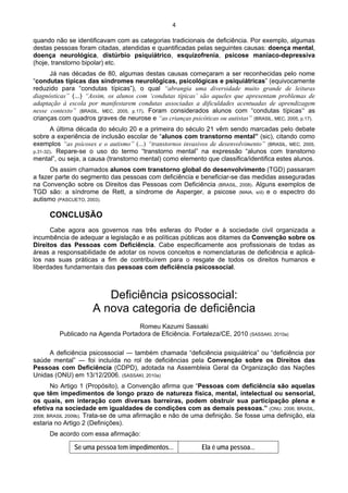 4 
 
quando não se identificavam com as categorias tradicionais de deficiência. Por exemplo, algumas
destas pessoas foram citadas, atendidas e quantificadas pelas seguintes causas: doença mental,
doença neurológica, distúrbio psiquiátrico, esquizofrenia, psicose maníaco-depressiva
(hoje, transtorno bipolar) etc.
Já nas décadas de 80, algumas destas causas começaram a ser reconhecidas pelo nome
“condutas típicas das síndromes neurológicas, psicológicas e psiquiátricas” (equivocamente
reduzido para “condutas típicas”), o qual “abrangia uma diversidade muito grande de leituras
diagnósticas” (...) “Assim, os alunos com ‘condutas típicas’ são aqueles que apresentam problemas de
adaptação à escola por manifestarem condutas associadas a dificuldades acentuadas de aprendizagem
nesse contexto” (BRASIL, MEC, 2005, p.17). Foram considerados alunos com “condutas típicas” as
crianças com quadros graves de neurose e “as crianças psicóticas ou autistas” (BRASIL, MEC, 2005, p.17).
A última década do século 20 e a primeira do século 21 vêm sendo marcadas pelo debate
sobre a experiência de inclusão escolar de “alunos com transtorno mental” (sic), citando como
exemplos “as psicoses e o autismo” (...) “transtornos invasivos de desenvolvimento” (BRASIL, MEC, 2005,
p.31-32). Repare-se o uso do termo “transtorno mental” na expressão “alunos com transtorno
mental”, ou seja, a causa (transtorno mental) como elemento que classifica/identifica estes alunos.
Os assim chamados alunos com transtorno global do desenvolvimento (TGD) passaram
a fazer parte do segmento das pessoas com deficiência e beneficiar-se das medidas asseguradas
na Convenção sobre os Direitos das Pessoas com Deficiência (BRASIL, 2008). Alguns exemplos de
TGD são: a síndrome de Rett, a síndrome de Asperger, a psicose (MAIA, s/d) e o espectro do
autismo (PASCUETO, 2003).
CONCLUSÃO
Cabe agora aos governos nas três esferas do Poder e à sociedade civil organizada a
incumbência de adequar a legislação e as políticas públicas aos ditames da Convenção sobre os
Direitos das Pessoas com Deficiência. Cabe especificamente aos profissionais de todas as
áreas a responsabilidade de adotar os novos conceitos e nomenclaturas de deficiência e aplicá-
los nas suas práticas a fim de contribuírem para o resgate de todos os direitos humanos e
liberdades fundamentais das pessoas com deficiência psicossocial.
Deficiência psicossocial:
A nova categoria de deficiência
Romeu Kazumi Sassaki
Publicado na Agenda Portadora de Eficiência. Fortaleza/CE, 2010 (SASSAKI, 2010a)
A deficiência psicossocial ― também chamada “deficiência psiquiátrica” ou “deficiência por
saúde mental” ― foi incluída no rol de deficiências pela Convenção sobre os Direitos das
Pessoas com Deficiência (CDPD), adotada na Assembleia Geral da Organização das Nações
Unidas (ONU) em 13/12/2006. (SASSAKI, 2010a)
No Artigo 1 (Propósito), a Convenção afirma que “Pessoas com deficiência são aquelas
que têm impedimentos de longo prazo de natureza física, mental, intelectual ou sensorial,
os quais, em interação com diversas barreiras, podem obstruir sua participação plena e
efetiva na sociedade em igualdades de condições com as demais pessoas.” (ONU, 2006; BRASIL,
2008; BRASIL 2009b). Trata-se de uma afirmação e não de uma definição. Se fosse uma definição, ela
estaria no Artigo 2 (Definições).
De acordo com essa afirmação:
Se uma pessoa tem impedimentos... Ela é uma pessoa...
 
