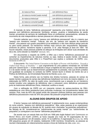5 
 
... de natureza física ... com deficiência física
... de natureza mental (saúde mental) ... com deficiência psicossocial
... de natureza intelectual ... com deficiência intelectual
... de natureza sensorial (auditiva) ... com deficiência auditiva
... de natureza sensorial (visual) ... com deficiência visual
A inserção do tema “deficiência psicossocial” representa uma histórica vitória da luta de
pessoas com deficiência psicossocial, familiares, amigos, usuários e trabalhadores da saúde
mental, provedores de serviços de reabilitação física ou profissional, pesquisadores, ativistas do
movimento de vida independente e demais pessoas em várias partes do mundo.
Convém salientar que o termo “pessoa com deficiência psicossocial” não é o mesmo que
“pessoa com transtorno mental”. Trata-se, isto sim, de “pessoa com sequela de transtorno
mental”, uma pessoa cujo quadro psiquiátrico já se estabilizou e não mais oferece perigo para ela
ou para outras pessoas. Os transtornos mentais mais comuns são: esquizofrenia, depressão,
síndrome do pânico, transtorno bipolar e paranóia. O dr. João Navajas já dizia em 1997: “Se
houver sequelas, essas pessoas poderão se adequar às limitações sem deixar suas atividades do
dia a dia, como estudar ou trabalhar” (NAVAJAS, 1997).
Em documentos a respeito da CDPD, a ONU usa o termo “deficiência psicossocial” ao
comentar os impedimentos de natureza mental, ou seja, relativa à saúde mental. Um desses
documentos produzidos pela ONU é o PowerPoint que explica o conteúdo da CDPD. (ONU,
Secretariado da CDPD, s/d)
O documento “The United Nations Convention on the Rights of Persons with Disabilities: Towards a
Unified Field Theory of Disability” ― que originalmente foi uma palestra ministrada em 10/10/09
pelo prof. Gerard Quinn ― é todo dedicado a traçar a trajetória de dois campos, o das deficiências
e o da saúde mental, que se desenvolveram paralelamente no passado, mas que foram juntados
em igualdade de condições no contexto da CDPD. Gerard Quinn é Diretor do Centro de Lei e
Política da Deficiência, da Universidade Nacional da Irlanda (QUINN, 2009).
Desta forma, pela primeira vez na história dos direitos humanos, pessoas do campo da
saúde mental e pessoas do campo das deficiências trabalharam em torno do mesmo objetivo ― a
elaboração da CDPD. Ao cabo de quatro anos, reconhecendo que a sequela de um transtorno
mental constitui uma categoria de deficiência, elas a colocaram como deficiência psicossocial
junto às tradicionais deficiências (física, intelectual, auditiva e visual).
Com a ratificação da CDPD por um crescente número de países-membros da ONU,
estabelece-se uma ótima perspectiva para profundas mudanças nos procedimentos destes dois
campos. Pois, mais de 40% dos países ainda não possuem políticas públicas para pessoas com
deficiência psicossocial e mais de 30% dos países não possuem programas de saúde mental.
ALGUNS DOS GRUPOS DE APOIO
O termo “pessoa com deficiência psicossocial” é relativamente novo, quase contemporâneo
do nome anterior, “pessoa com deficiência psiquiátrica”. Mas, estas pessoas já se organizavam
em grupos de autoajuda na década de 50, quando eram chamadas “ex-pacientes psiquiátricos”.
Na década de 80, consideravam-se “sobreviventes da saúde mental” (ou “sobreviventes da
psiquiatria”) e começaram a se chamar “deficientes psiquiátricos”.
De acordo com um estudo feito nos EUA em 1958 pelo órgão federal Joint Commission on
Mental Illness and Health (JCMIH), já havia naquele ano mais de 70 organizações de “ex-
pacientes psiquiátricos” em 26 estados, sendo 14 na Califórnia. A organização Recovery, Inc. tinha
250 pequenos grupos em 20 estados, totalizando 4.000 membros. Inicialmente, as pessoas se
reuniam interessadas em relacionamentos sociais e troca de histórias de vida (JCMIH, 1961).
 